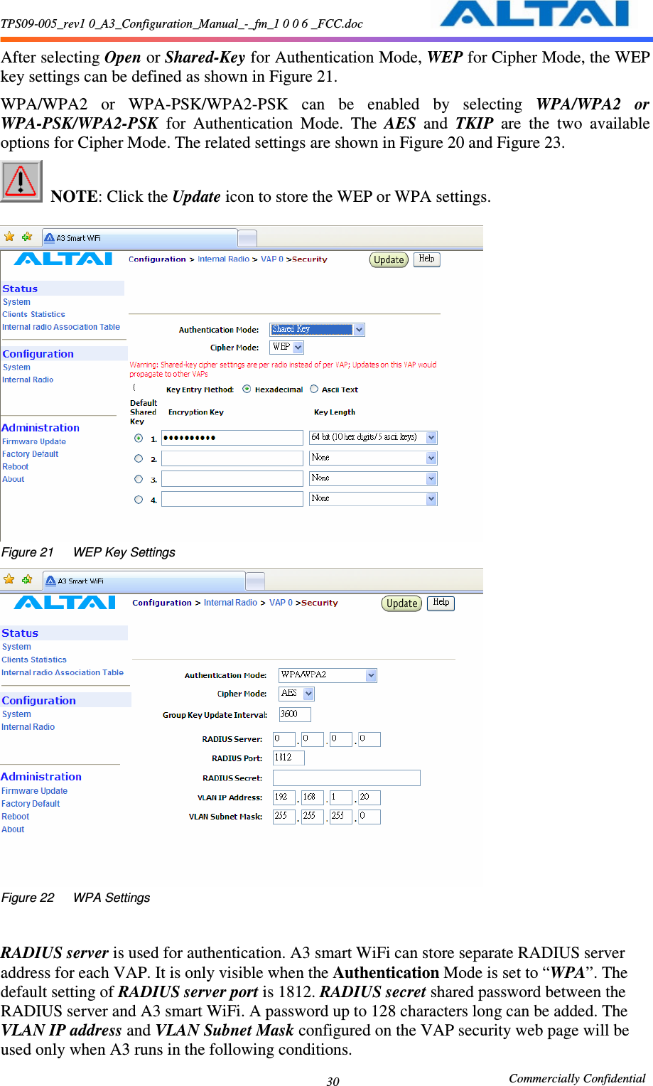 TPS09-005_rev1 0_A3_Configuration_Manual_-_fm_1 0 0 6 _FCC.doc                                                       Commercially Confidential 30After selecting Open or Shared-Key for Authentication Mode, WEP for Cipher Mode, the WEP key settings can be defined as shown in Figure 21.     WPA/WPA2  or  WPA-PSK/WPA2-PSK  can  be  enabled  by  selecting  WPA/WPA2  or WPA-PSK/WPA2-PSK  for  Authentication  Mode.  The  AES  and  TKIP  are  the  two  available options for Cipher Mode. The related settings are shown in Figure 20 and Figure 23.      NOTE: Click the Update icon to store the WEP or WPA settings.       Figure 21      WEP Key Settings  Figure 22      WPA Settings   RADIUS server is used for authentication. A3 smart WiFi can store separate RADIUS server address for each VAP. It is only visible when the Authentication Mode is set to “WPA”. The default setting of RADIUS server port is 1812. RADIUS secret shared password between the RADIUS server and A3 smart WiFi. A password up to 128 characters long can be added. The VLAN IP address and VLAN Subnet Mask configured on the VAP security web page will be used only when A3 runs in the following conditions. 