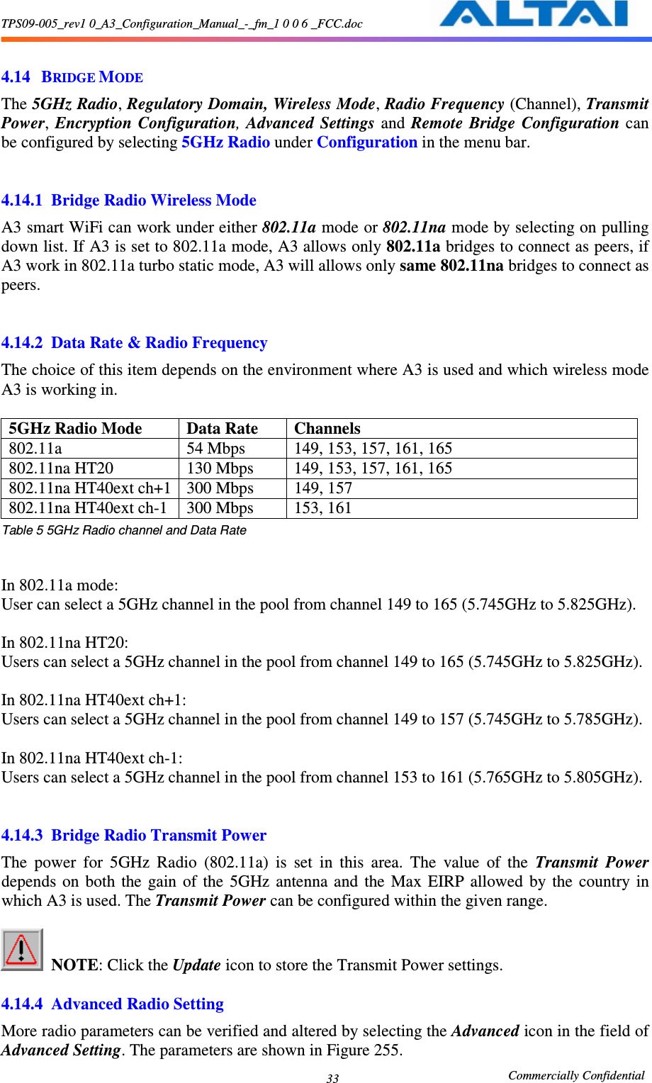 TPS09-005_rev1 0_A3_Configuration_Manual_-_fm_1 0 0 6 _FCC.doc                                                       Commercially Confidential 33 4.14 BRIDGE MODE The 5GHz Radio, Regulatory Domain, Wireless Mode, Radio Frequency (Channel), Transmit Power,  Encryption Configuration, Advanced  Settings and  Remote Bridge  Configuration  can be configured by selecting 5GHz Radio under Configuration in the menu bar.   4.14.1 Bridge Radio Wireless Mode A3 smart WiFi can work under either 802.11a mode or 802.11na mode by selecting on pulling down list. If A3 is set to 802.11a mode, A3 allows only 802.11a bridges to connect as peers, if A3 work in 802.11a turbo static mode, A3 will allows only same 802.11na bridges to connect as peers.   4.14.2 Data Rate &amp; Radio Frequency The choice of this item depends on the environment where A3 is used and which wireless mode A3 is working in.    5GHz Radio Mode  Data Rate  Channels 802.11a    54 Mbps  149, 153, 157, 161, 165 802.11na HT20  130 Mbps  149, 153, 157, 161, 165   802.11na HT40ext ch+1 300 Mbps  149, 157 802.11na HT40ext ch-1  300 Mbps  153, 161 Table 5 5GHz Radio channel and Data Rate   In 802.11a mode: User can select a 5GHz channel in the pool from channel 149 to 165 (5.745GHz to 5.825GHz).  In 802.11na HT20: Users can select a 5GHz channel in the pool from channel 149 to 165 (5.745GHz to 5.825GHz).  In 802.11na HT40ext ch+1: Users can select a 5GHz channel in the pool from channel 149 to 157 (5.745GHz to 5.785GHz).  In 802.11na HT40ext ch-1: Users can select a 5GHz channel in the pool from channel 153 to 161 (5.765GHz to 5.805GHz).   4.14.3 Bridge Radio Transmit Power The  power  for  5GHz  Radio  (802.11a)  is  set  in  this  area.  The  value  of  the  Transmit  Power depends  on  both  the  gain  of  the  5GHz  antenna  and  the  Max  EIRP  allowed  by  the  country  in which A3 is used. The Transmit Power can be configured within the given range.     NOTE: Click the Update icon to store the Transmit Power settings.  4.14.4 Advanced Radio Setting More radio parameters can be verified and altered by selecting the Advanced icon in the field of Advanced Setting. The parameters are shown in Figure 255.     