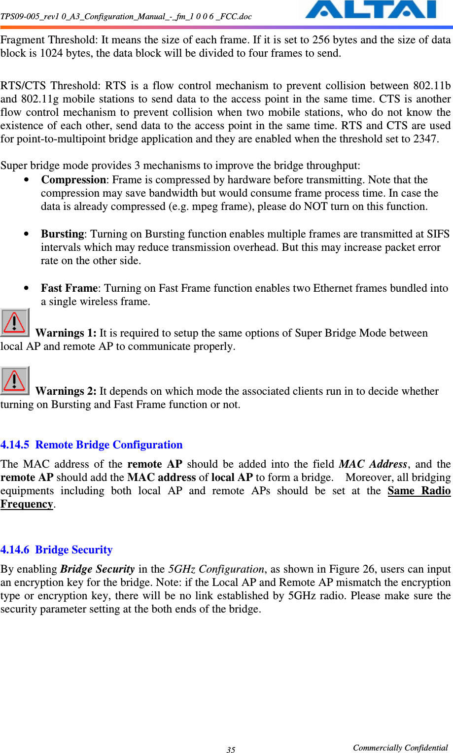 TPS09-005_rev1 0_A3_Configuration_Manual_-_fm_1 0 0 6 _FCC.doc                                                       Commercially Confidential 35Fragment Threshold: It means the size of each frame. If it is set to 256 bytes and the size of data block is 1024 bytes, the data block will be divided to four frames to send.  RTS/CTS  Threshold:  RTS  is  a  flow  control  mechanism  to  prevent  collision  between  802.11b and 802.11g mobile stations to send data to the access point in the same time. CTS is another flow  control  mechanism to  prevent  collision  when  two  mobile  stations, who  do  not  know  the existence of each other, send data to the access point in the same time. RTS and CTS are used for point-to-multipoint bridge application and they are enabled when the threshold set to 2347.    Super bridge mode provides 3 mechanisms to improve the bridge throughput: • Compression: Frame is compressed by hardware before transmitting. Note that the compression may save bandwidth but would consume frame process time. In case the data is already compressed (e.g. mpeg frame), please do NOT turn on this function.  • Bursting: Turning on Bursting function enables multiple frames are transmitted at SIFS intervals which may reduce transmission overhead. But this may increase packet error rate on the other side.  • Fast Frame: Turning on Fast Frame function enables two Ethernet frames bundled into a single wireless frame.  Warnings 1: It is required to setup the same options of Super Bridge Mode between local AP and remote AP to communicate properly.   Warnings 2: It depends on which mode the associated clients run in to decide whether turning on Bursting and Fast Frame function or not.     4.14.5 Remote Bridge Configuration The  MAC  address  of  the  remote  AP  should  be  added  into  the  field  MAC  Address,  and  the remote AP should add the MAC address of local AP to form a bridge.    Moreover, all bridging equipments  including  both  local  AP  and  remote  APs  should  be  set  at  the  Same  Radio Frequency.       4.14.6 Bridge Security By enabling Bridge Security in the 5GHz Configuration, as shown in Figure 26, users can input an encryption key for the bridge. Note: if the Local AP and Remote AP mismatch the encryption type or encryption key, there will be no link established by 5GHz radio.  Please  make sure the security parameter setting at the both ends of the bridge.   