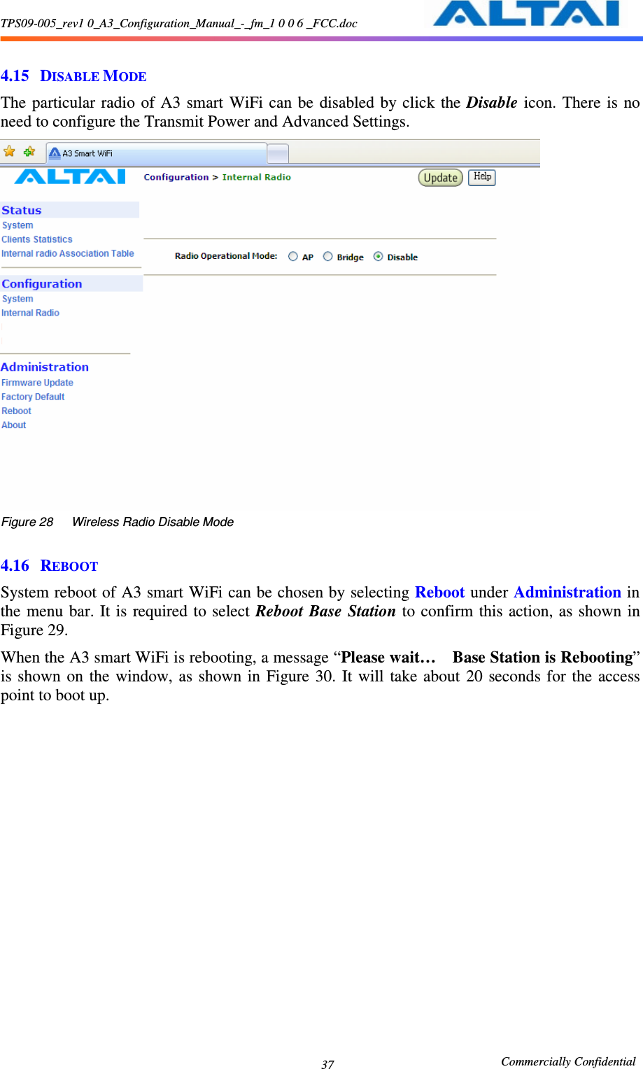 TPS09-005_rev1 0_A3_Configuration_Manual_-_fm_1 0 0 6 _FCC.doc                                                       Commercially Confidential 37 4.15 DISABLE MODE The particular  radio  of A3 smart  WiFi  can  be  disabled  by  click  the Disable  icon.  There  is  no need to configure the Transmit Power and Advanced Settings.  Figure 28      Wireless Radio Disable Mode  4.16 REBOOT System reboot of A3 smart WiFi can be chosen by selecting Reboot under Administration in the  menu  bar.  It is  required to select Reboot Base Station to confirm  this action, as shown  in Figure 29. When the A3 smart WiFi is rebooting, a message “Please wait…    Base Station is Rebooting” is  shown  on  the  window,  as  shown  in  Figure  30.  It  will  take about  20  seconds  for  the  access point to boot up.      