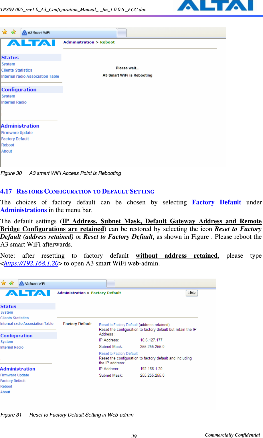 TPS09-005_rev1 0_A3_Configuration_Manual_-_fm_1 0 0 6 _FCC.doc                                                       Commercially Confidential 39  Figure 30      A3 smart WiFi Access Point is Rebooting  4.17 RESTORE CONFIGURATION TO DEFAULT SETTING The  choices  of  factory  default  can  be  chosen  by  selecting  Factory  Default  under Administrations in the menu bar.     The  default  settings  (IP  Address,  Subnet  Mask,  Default  Gateway  Address  and  Remote Bridge  Configurations  are  retained)  can  be  restored  by  selecting  the  icon  Reset  to  Factory Default (address retained) or Reset to Factory Default, as shown in Figure . Please reboot the A3 smart WiFi afterwards. Note:  after  resetting  to  factory  default  without  address  retained,  please  type &lt;https://192.168.1.20&gt; to open A3 smart WiFi web-admin.     Figure 31      Reset to Factory Default Setting in Web-admin 