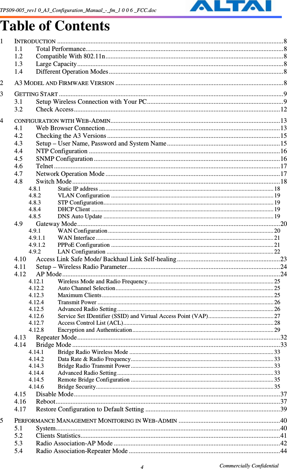 TPS09-005_rev1 0_A3_Configuration_Manual_-_fm_1 0 0 6 _FCC.doc                                                       Commercially Confidential 4 Table of Contents  1 INTRODUCTION........................................................................................................................................8 1.1 Total Performance.......................................................................................................................8 1.2 Compatible With 802.11n...........................................................................................................8 1.3 Large Capacity............................................................................................................................8 1.4 Different Operation Modes.........................................................................................................8 2 A3 MODEL AND FIRMWARE VERSION.....................................................................................................8 3 GETTING START.......................................................................................................................................9 3.1 Setup Wireless Connection with Your PC..................................................................................9 3.2 Check Access............................................................................................................................12 4 CONFIGURATION WITH WEB-ADMIN......................................................................................................13 4.1 Web Browser Connection.........................................................................................................13 4.2 Checking the A3 Versions ........................................................................................................15 4.3 Setup – User Name, Password and System Name....................................................................15 4.4 NTP Configuration ...................................................................................................................16 4.5 SNMP Configuration ................................................................................................................16 4.6 Telnet ........................................................................................................................................17 4.7 Network Operation Mode .........................................................................................................17 4.8 Switch Mode.............................................................................................................................18 4.8.1  Static IP address ................................................................................................................... 18 4.8.2  VLAN Configuration ...........................................................................................................19 4.8.3  STP Configuration................................................................................................................19 4.8.4  DHCP Client ........................................................................................................................19 4.8.5  DNS Auto Update ................................................................................................................19 4.9 Gateway Mode..........................................................................................................................20 4.9.1  WAN Configuration .............................................................................................................20 4.9.1.1  WAN Interface .....................................................................................................................21 4.9.1.2  PPPoE Configuration ...........................................................................................................21 4.9.2  LAN Configuration ..............................................................................................................22 4.10 Access Link Safe Mode/ Backhaul Link Self-healing..............................................................23 4.11 Setup – Wireless Radio Parameter............................................................................................24 4.12 AP Mode...................................................................................................................................24 4.12.1  Wireless Mode and Radio Frequency...................................................................................25 4.12.2  Auto Channel Selection........................................................................................................ 25 4.12.3  Maximum Clients.................................................................................................................25 4.12.4  Transmit Power ....................................................................................................................26 4.12.5  Advanced Radio Setting.......................................................................................................26 4.12.6  Service Set IDentifier (SSID) and Virtual Access Point (VAP)........................................... 27 4.12.7  Access Control List (ACL)...................................................................................................28 4.12.8  Encryption and Authentication............................................................................................. 29 4.13 Repeater Mode..........................................................................................................................32 4.14 Bridge Mode .............................................................................................................................33 4.14.1  Bridge Radio Wireless Mode ............................................................................................... 33 4.14.2  Data Rate &amp; Radio Frequency..............................................................................................33 4.14.3  Bridge Radio Transmit Power..............................................................................................33 4.14.4  Advanced Radio Setting.......................................................................................................33 4.14.5  Remote Bridge Configuration ..............................................................................................35 4.14.6  Bridge Security.....................................................................................................................35 4.15 Disable Mode............................................................................................................................37 4.16 Reboot.......................................................................................................................................37 4.17 Restore Configuration to Default Setting .................................................................................39 5 PERFORMANCE MANAGEMENT MONITORING IN WEB-ADMIN.............................................................40 5.1 System.......................................................................................................................................40 5.2 Clients Statistics........................................................................................................................41 5.3 Radio Association-AP Mode ....................................................................................................42 5.4 Radio Association-Repeater Mode ...........................................................................................44 