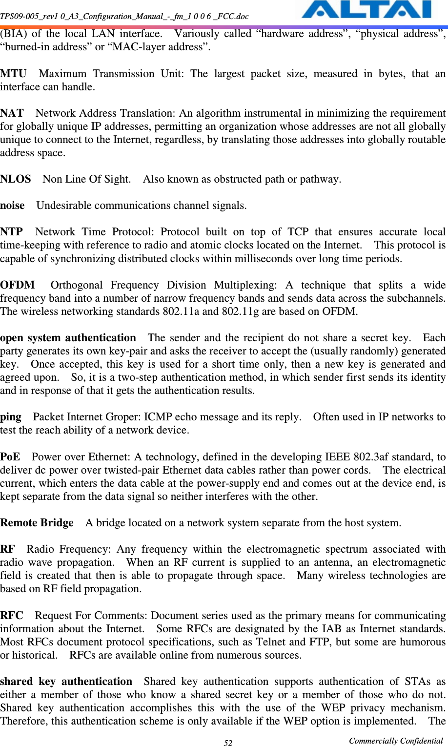 TPS09-005_rev1 0_A3_Configuration_Manual_-_fm_1 0 0 6 _FCC.doc                                                       Commercially Confidential 52(BIA)  of  the  local  LAN  interface.    Variously  called  “hardware  address”,  “physical  address”, “burned-in address” or “MAC-layer address”.      MTU    Maximum  Transmission  Unit:  The  largest  packet  size,  measured  in  bytes,  that  an interface can handle.      NAT    Network Address Translation: An algorithm instrumental in minimizing the requirement for globally unique IP addresses, permitting an organization whose addresses are not all globally unique to connect to the Internet, regardless, by translating those addresses into globally routable address space.      NLOS    Non Line Of Sight.    Also known as obstructed path or pathway.      noise    Undesirable communications channel signals.      NTP    Network  Time  Protocol:  Protocol  built  on  top  of  TCP  that  ensures  accurate  local time-keeping with reference to radio and atomic clocks located on the Internet.    This protocol is capable of synchronizing distributed clocks within milliseconds over long time periods.      OFDM    Orthogonal  Frequency  Division  Multiplexing:  A  technique  that  splits  a  wide frequency band into a number of narrow frequency bands and sends data across the subchannels.   The wireless networking standards 802.11a and 802.11g are based on OFDM.      open  system  authentication    The  sender  and  the  recipient  do  not  share  a  secret  key.    Each party generates its own key-pair and asks the receiver to accept the (usually randomly) generated key.    Once  accepted,  this  key is  used for  a  short  time only, then  a  new  key is  generated and agreed upon.    So, it is a two-step authentication method, in which sender first sends its identity and in response of that it gets the authentication results.      ping    Packet Internet Groper: ICMP echo message and its reply.    Often used in IP networks to test the reach ability of a network device.      PoE    Power over Ethernet: A technology, defined in the developing IEEE 802.3af standard, to deliver dc power over twisted-pair Ethernet data cables rather than power cords.    The electrical current, which enters the data cable at the power-supply end and comes out at the device end, is kept separate from the data signal so neither interferes with the other.      Remote Bridge    A bridge located on a network system separate from the host system.      RF    Radio  Frequency:  Any  frequency  within  the  electromagnetic  spectrum  associated  with radio  wave  propagation.    When  an  RF  current  is  supplied  to  an  antenna,  an  electromagnetic field  is  created  that then is able  to  propagate through space.    Many  wireless  technologies are based on RF field propagation.      RFC    Request For Comments: Document series used as the primary means for communicating information  about  the  Internet.    Some  RFCs  are designated  by  the  IAB as Internet  standards.   Most RFCs document protocol specifications, such as Telnet and FTP, but some are humorous or historical.    RFCs are available online from numerous sources.    shared  key  authentication    Shared  key  authentication  supports  authentication  of  STAs  as either  a  member  of  those  who  know  a  shared  secret  key  or  a  member  of  those  who  do  not.   Shared  key  authentication  accomplishes  this  with  the  use  of  the  WEP  privacy  mechanism.   Therefore, this authentication scheme is only available if the WEP option is implemented.    The 