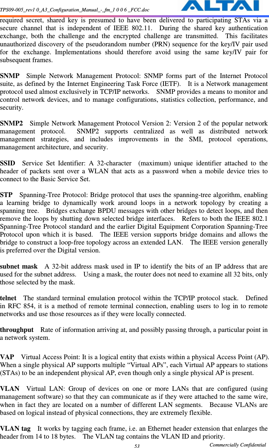 TPS09-005_rev1 0_A3_Configuration_Manual_-_fm_1 0 0 6 _FCC.doc                                                       Commercially Confidential 53required  secret,  shared  key  is  presumed  to  have  been  delivered  to  participating  STAs  via  a secure  channel  that  is  independent  of  IEEE  802.11.    During  the  shared  key  authentication exchange,  both  the  challenge  and  the  encrypted  challenge  are  transmitted.    This  facilitates unauthorized discovery of the pseudorandom number (PRN) sequence for the key/IV pair used for  the  exchange.  Implementations  should  therefore  avoid  using  the  same  key/IV  pair  for subsequent frames.      SNMP    Simple  Network  Management  Protocol:  SNMP  forms  part  of  the  Internet  Protocol suite, as defined by the Internet Engineering Task Force (IETF).    It is a Network management protocol used almost exclusively in TCP/IP networks.    SNMP provides a means to monitor and control  network  devices, and  to  manage  configurations,  statistics  collection,  performance, and security.      SNMP2    Simple Network Management Protocol Version 2: Version 2 of the popular network management  protocol.    SNMP2  supports  centralized  as  well  as  distributed  network management  strategies,  and  includes  improvements  in  the  SMI,  protocol  operations, management architecture, and security.      SSID    Service  Set  Identifier:  A  32-character    (maximum)  unique  identifier  attached  to  the header  of  packets  sent  over  a  WLAN  that  acts  as  a  password  when  a  mobile  device  tries  to connect to the Basic Service Set.      STP    Spanning-Tree Protocol: Bridge protocol that uses the spanning-tree algorithm, enabling a  learning  bridge  to  dynamically  work  around  loops  in  a  network  topology  by  creating  a spanning tree.    Bridges exchange BPDU messages with other bridges to detect loops, and then remove the loops by shutting down selected bridge interfaces.    Refers to both the IEEE 802.1 Spanning-Tree Protocol standard and the earlier Digital Equipment Corporation Spanning-Tree Protocol  upon  which  it  is  based.    The  IEEE  version  supports  bridge  domains  and  allows  the bridge to construct a loop-free topology across an extended LAN.    The IEEE version generally is preferred over the Digital version.      subnet mask    A 32-bit  address  mask used in IP to  identify the bits of an  IP  address  that are used for the subnet address.    Using a mask, the router does not need to examine all 32 bits, only those selected by the mask.      telnet    The  standard  terminal emulation  protocol within the TCP/IP protocol  stack.    Defined in  RFC  854,  it  is  a  method  of  remote  terminal  connection,  enabling  users  to  log  in  to  remote networks and use those resources as if they were locally connected.      throughput    Rate of information arriving at, and possibly passing through, a particular point in a network system.      VAP    Virtual Access Point: It is a logical entity that exists within a physical Access Point (AP).   When a single physical AP supports multiple “Virtual APs”, each Virtual AP appears to stations (STAs) to be an independent physical AP, even though only a single physical AP is present.      VLAN    Virtual  LAN:  Group  of  devices  on  one  or  more  LANs  that  are  configured  (using management software) so that they can communicate as if they were attached to the same wire, when  in  fact  they are  located on a number of  different LAN segments.    Because  VLANs are based on logical instead of physical connections, they are extremely flexible.      VLAN tag    It works by tagging each frame, i.e. an Ethernet header extension that enlarges the header from 14 to 18 bytes.    The VLAN tag contains the VLAN ID and priority.     