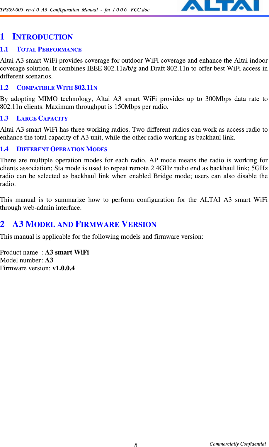 TPS09-005_rev1 0_A3_Configuration_Manual_-_fm_1 0 0 6 _FCC.doc                                                       Commercially Confidential 8  1 INTRODUCTION 1.1 TOTAL PERFORMANCE Altai A3 smart WiFi provides coverage for outdoor WiFi coverage and enhance the Altai indoor coverage solution. It combines IEEE 802.11a/b/g and Draft 802.11n to offer best WiFi access in different scenarios. 1.2 COMPATIBLE WITH 802.11N By  adopting  MIMO  technology,  Altai  A3  smart  WiFi  provides  up  to  300Mbps  data  rate  to 802.11n clients. Maximum throughput is 150Mbps per radio.   1.3 LARGE CAPACITY Altai A3 smart WiFi has three working radios. Two different radios can work as access radio to enhance the total capacity of A3 unit, while the other radio working as backhaul link. 1.4 DIFFERENT OPERATION MODES There  are  multiple  operation  modes  for  each  radio.  AP  mode  means  the  radio  is  working  for clients association; Sta mode is used to repeat remote 2.4GHz radio end as backhaul link; 5GHz radio  can  be  selected as  backhaul  link  when  enabled  Bridge  mode;  users  can  also  disable  the radio.  This  manual  is  to  summarize  how  to  perform  configuration  for  the  ALTAI  A3  smart  WiFi through web-admin interface. 2 A3 MODEL AND FIRMWARE VERSION This manual is applicable for the following models and firmware version:      Product name  : A3 smart WiFi   Model number : A3 Firmware version: v1.0.0.4 