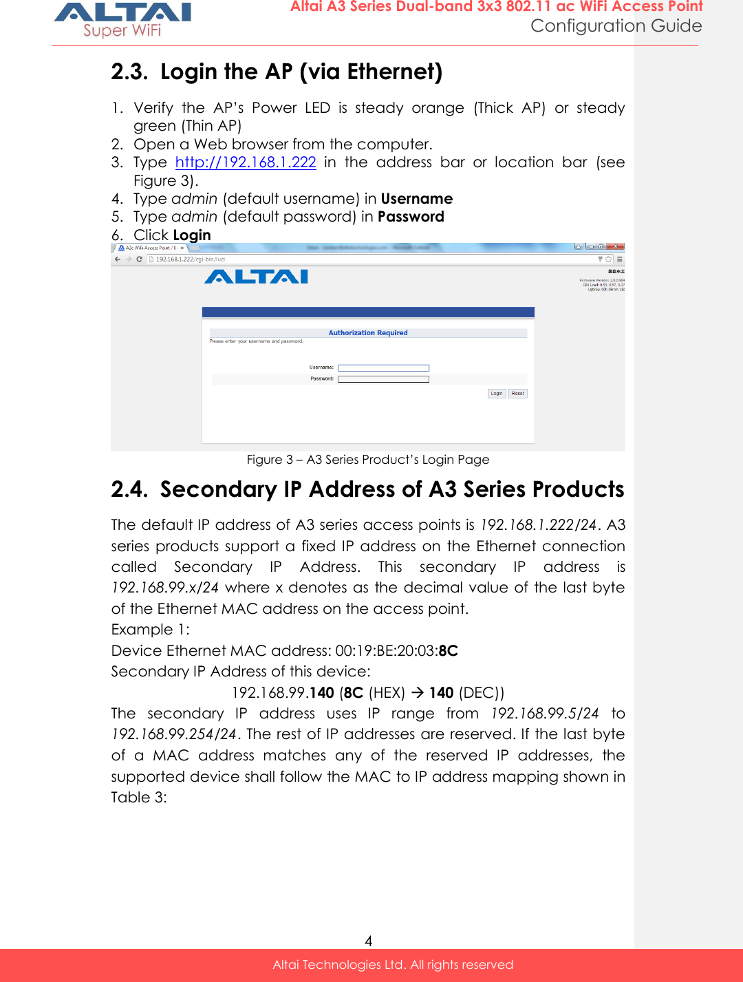  4 Altai A3 Series Dual-band 3x3 802.11 ac WiFi Access Point Configuration Guide Altai Technologies Ltd. All rights reserved  2.3. Login the AP (via Ethernet) 1. Verify  the  AP’s  Power  LED  is  steady  orange  (Thick  AP)  or  steady green (Thin AP) 2. Open a Web browser from the computer. 3. Type  http://192.168.1.222  in  the  address  bar  or  location  bar  (see Figure 3).  4. Type admin (default username) in Username 5. Type admin (default password) in Password 6. Click Login  Figure 3 – A3 Series Product’s Login Page 2.4. Secondary IP Address of A3 Series Products The default IP address of A3 series access points is 192.168.1.222/24. A3 series  products support  a  fixed  IP address  on  the Ethernet connection called  Secondary  IP  Address.  This  secondary  IP  address  is 192.168.99.x/24 where x denotes as  the decimal value of the last byte of the Ethernet MAC address on the access point.  Example 1: Device Ethernet MAC address: 00:19:BE:20:03:8C Secondary IP Address of this device: 192.168.99.140 (8C (HEX)  140 (DEC)) The  secondary  IP  address  uses  IP  range  from  192.168.99.5/24  to 192.168.99.254/24. The rest of IP addresses are reserved. If the last byte of  a  MAC  address  matches  any  of  the  reserved  IP  addresses,  the supported device shall follow the MAC to IP address mapping shown in Table 3:    