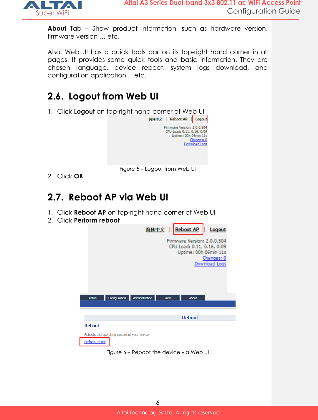  6 Altai A3 Series Dual-band 3x3 802.11 ac WiFi Access Point Configuration Guide Altai Technologies Ltd. All rights reserved  About  Tab  –  Show  product  information,  such  as  hardware  version, firmware version … etc.  Also,  Web  UI  has  a  quick  tools  bar  on  its  top-right  hand  corner  in  all pages.  It  provides  some  quick  tools  and  basic  information.  They  are chosen  language,  device  reboot,  system  logs  download,  and configuration application …etc.  2.6. Logout from Web UI 1. Click Logout on top-right hand corner of Web UI   Figure 5 – Logout from Web UI 2. Click OK  2.7. Reboot AP via Web UI 1. Click Reboot AP on top-right hand corner of Web UI  2. Click Perform reboot    Figure 6 – Reboot the device via Web UI    