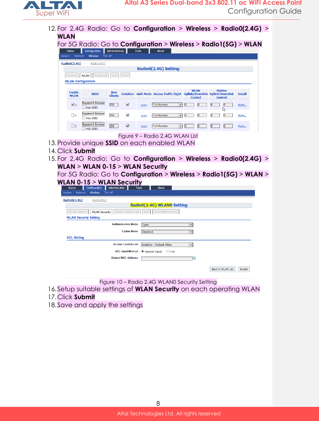  8 Altai A3 Series Dual-band 3x3 802.11 ac WiFi Access Point Configuration Guide Altai Technologies Ltd. All rights reserved  12. For  2.4G  Radio:  Go  to  Configuration &gt;  Wireless &gt;  Radio0(2.4G) &gt; WLAN For 5G Radio: Go to Configuration &gt; Wireless &gt; Radio1(5G) &gt; WLAN  Figure 9 – Radio 2.4G WLAN List 13. Provide unique SSID on each enabled WLAN 14. Click Submit 15. For  2.4G  Radio:  Go  to  Configuration &gt;  Wireless &gt;  Radio0(2.4G) &gt; WLAN &gt; WLAN 0-15 &gt; WLAN Security For 5G Radio: Go to Configuration &gt; Wireless &gt; Radio1(5G) &gt; WLAN &gt; WLAN 0-15 &gt; WLAN Security  Figure 10 – Radio 2.4G WLAN0 Security Setting 16. Setup suitable settings of WLAN Security on each operating WLAN 17. Click Submit 18. Save and apply the settings   