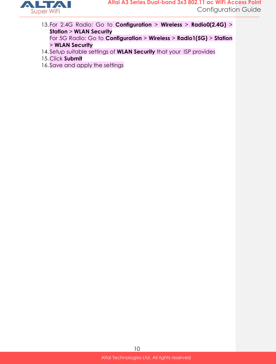  10 Altai A3 Series Dual-band 3x3 802.11 ac WiFi Access Point Configuration Guide Altai Technologies Ltd. All rights reserved  13. For  2.4G  Radio:  Go  to  Configuration &gt;  Wireless &gt;  Radio0(2.4G) &gt; Station &gt; WLAN Security For 5G Radio: Go to Configuration &gt; Wireless &gt; Radio1(5G) &gt; Station &gt; WLAN Security 14. Setup suitable settings of WLAN Security that your  ISP provides 15. Click Submit 16. Save and apply the settings    