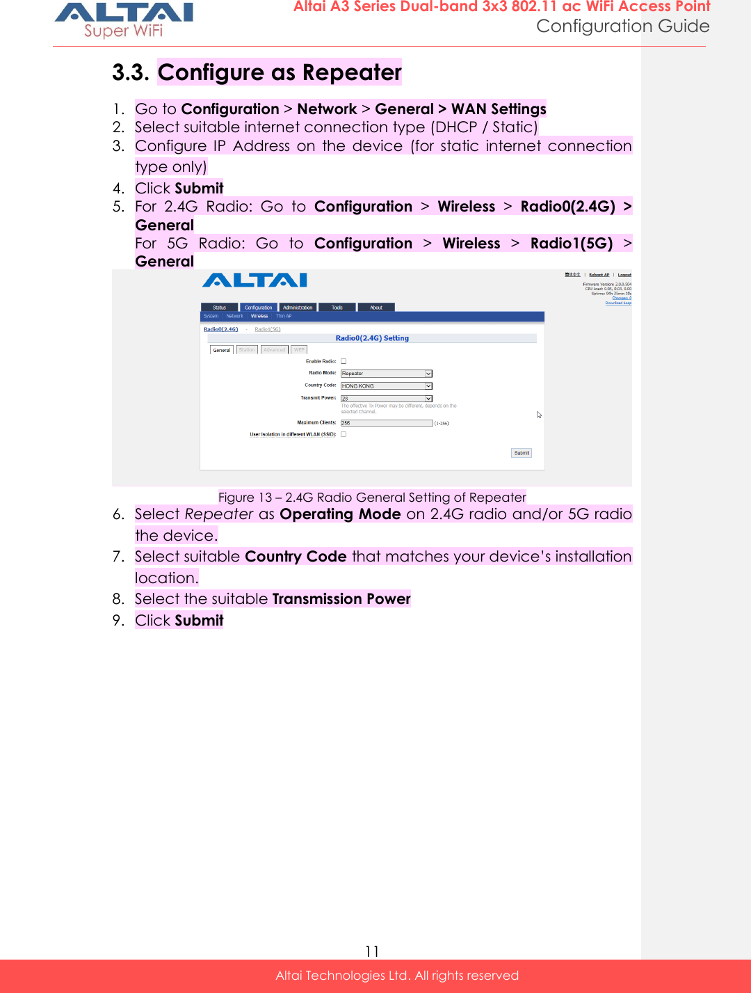  11 Altai A3 Series Dual-band 3x3 802.11 ac WiFi Access Point Configuration Guide Altai Technologies Ltd. All rights reserved  3.3. Configure as Repeater 1. Go to Configuration &gt; Network &gt; General &gt; WAN Settings 2. Select suitable internet connection type (DHCP / Static) 3. Configure  IP  Address  on  the  device  (for  static  internet  connection type only) 4. Click Submit 5. For  2.4G  Radio:  Go  to  Configuration &gt;  Wireless &gt;  Radio0(2.4G)  &gt; General For  5G  Radio:  Go  to  Configuration &gt;  Wireless &gt;  Radio1(5G) &gt; General  Figure 13 – 2.4G Radio General Setting of Repeater 6. Select Repeater as Operating Mode on 2.4G radio and/or 5G radio the device. 7. Select suitable Country Code that matches your device’s installation location. 8. Select the suitable Transmission Power 9. Click Submit    