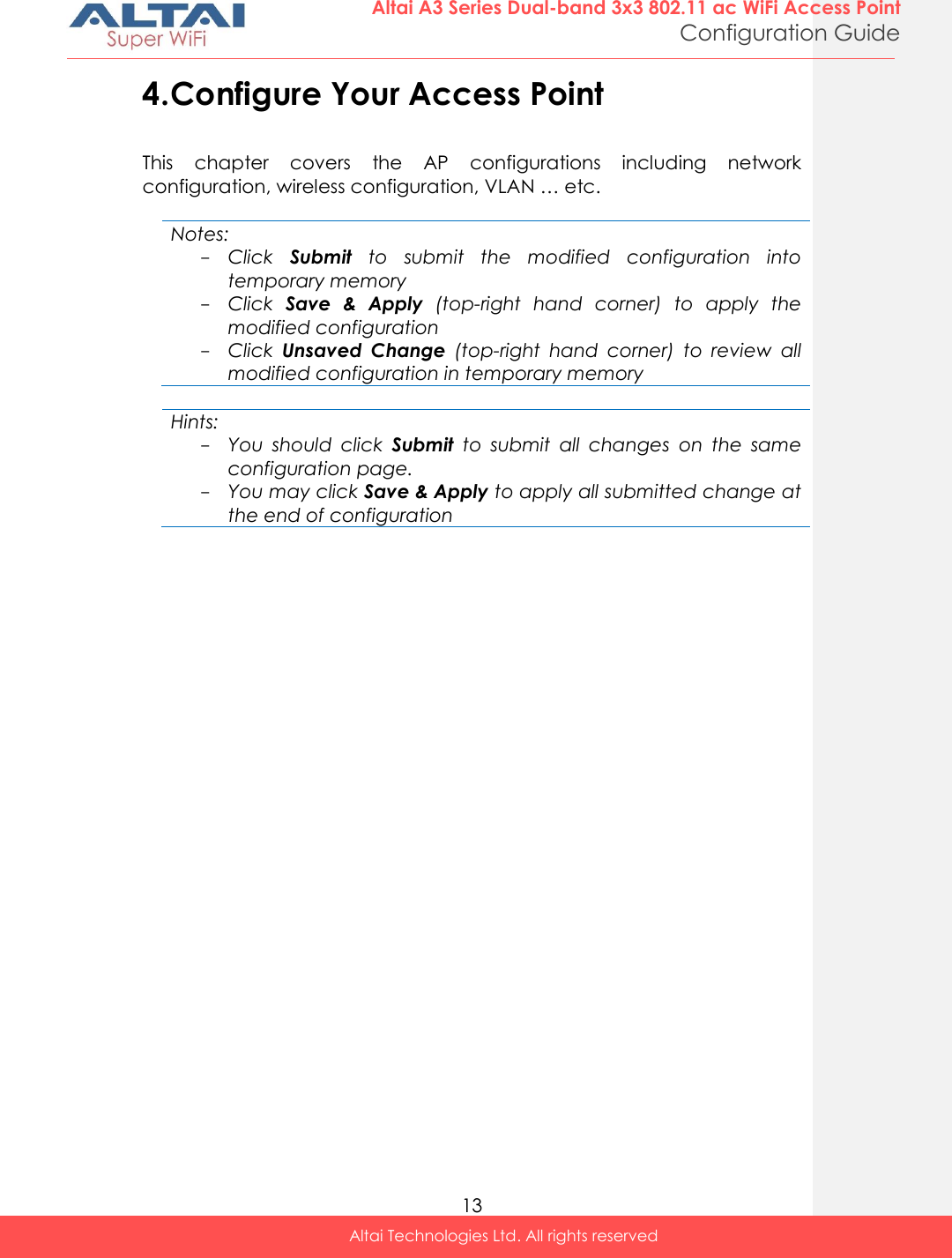  13 Altai A3 Series Dual-band 3x3 802.11 ac WiFi Access Point Configuration Guide Altai Technologies Ltd. All rights reserved  4. Configure Your Access Point This  chapter  covers  the  AP  configurations  including  network configuration, wireless configuration, VLAN … etc.    Notes: - Click  Submit  to  submit  the  modified  configuration  into temporary memory - Click  Save  &amp;  Apply  (top-right  hand  corner)  to  apply  the modified configuration - Click  Unsaved  Change  (top-right  hand  corner)  to  review  all modified configuration in temporary memory  Hints: - You  should  click  Submit  to  submit  all  changes  on  the  same configuration page.  - You may click Save &amp; Apply to apply all submitted change at the end of configuration     