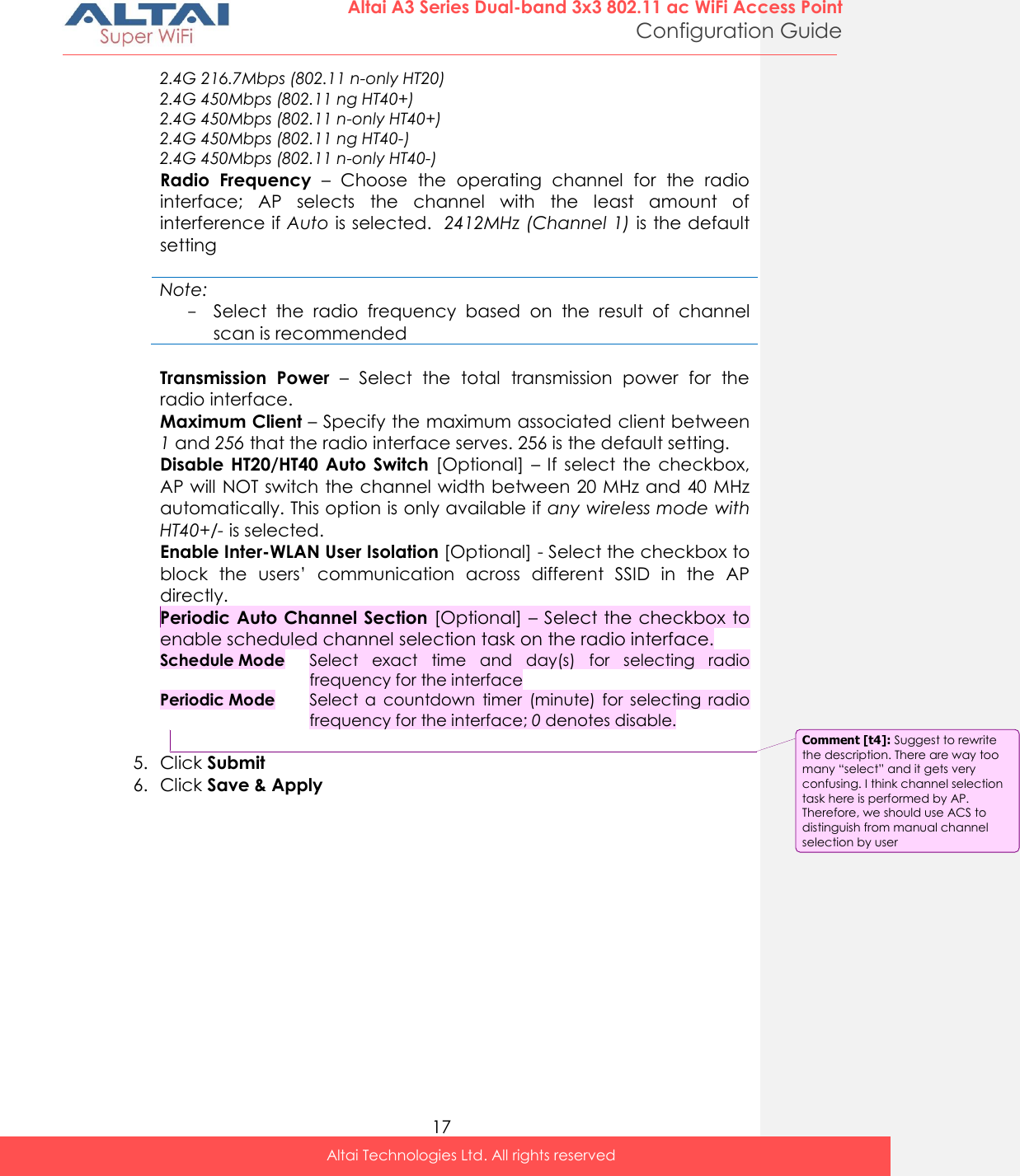  17 Altai A3 Series Dual-band 3x3 802.11 ac WiFi Access Point Configuration Guide Altai Technologies Ltd. All rights reserved  2.4G 216.7Mbps (802.11 n-only HT20) 2.4G 450Mbps (802.11 ng HT40+) 2.4G 450Mbps (802.11 n-only HT40+) 2.4G 450Mbps (802.11 ng HT40-) 2.4G 450Mbps (802.11 n-only HT40-) Radio  Frequency –  Choose  the  operating  channel  for  the  radio interface;  AP  selects  the  channel  with  the  least  amount  of interference if Auto is selected.  2412MHz (Channel 1) is the default setting  Note: - Select  the  radio  frequency  based  on  the  result  of  channel scan is recommended  Transmission  Power  –  Select  the  total  transmission  power  for  the radio interface.  Maximum Client – Specify the maximum associated client between 1 and 256 that the radio interface serves. 256 is the default setting. Disable  HT20/HT40  Auto  Switch  [Optional] – If  select  the  checkbox, AP will NOT switch the channel width between 20 MHz and 40 MHz automatically. This option is only available if any wireless mode with HT40+/- is selected.  Enable Inter-WLAN User Isolation [Optional] - Select the checkbox to block  the  users’  communication  across  different  SSID  in  the  AP directly.  Periodic Auto Channel Section [Optional] – Select the checkbox to enable scheduled channel selection task on the radio interface.  Schedule Mode Select  exact  time  and  day(s)  for  selecting  radio frequency for the interface Periodic Mode Select  a  countdown  timer  (minute)  for  selecting  radio frequency for the interface; 0 denotes disable.  5. Click Submit  6. Click Save &amp; Apply Comment [t4]: Suggest to rewrite the description. There are way too many “select” and it gets very confusing. I think channel selection task here is performed by AP. Therefore, we should use ACS to distinguish from manual channel selection by user 