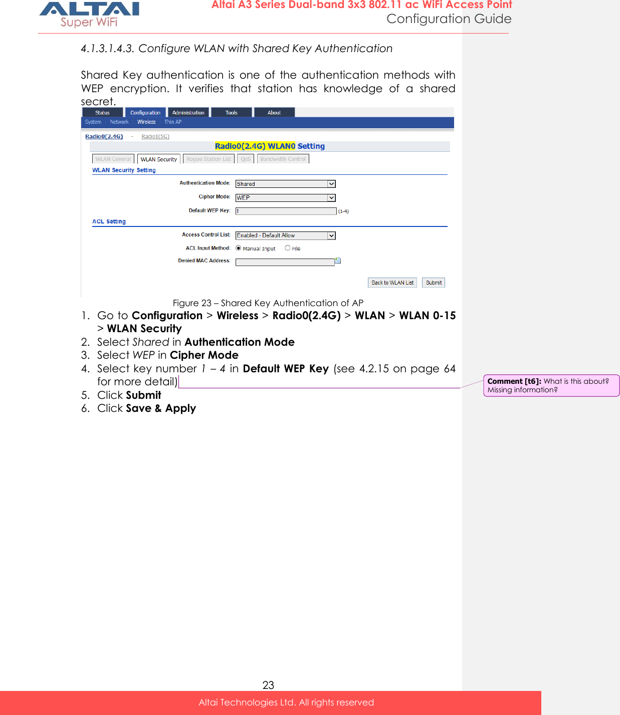  23 Altai A3 Series Dual-band 3x3 802.11 ac WiFi Access Point Configuration Guide Altai Technologies Ltd. All rights reserved  4.1.3.1.4.3. Configure WLAN with Shared Key Authentication  Shared  Key  authentication  is  one  of  the  authentication  methods  with WEP  encryption.  It  verifies  that  station  has  knowledge  of  a  shared secret.  Figure 23 – Shared Key Authentication of AP 1. Go to Configuration &gt; Wireless &gt; Radio0(2.4G) &gt; WLAN &gt; WLAN 0-15 &gt; WLAN Security 2. Select Shared in Authentication Mode 3. Select WEP in Cipher Mode 4. Select key number 1 – 4 in Default WEP Key (see 4.2.15 on page 64 for more detail) 5. Click Submit 6. Click Save &amp; Apply    Comment [t6]: What is this about? Missing information? 