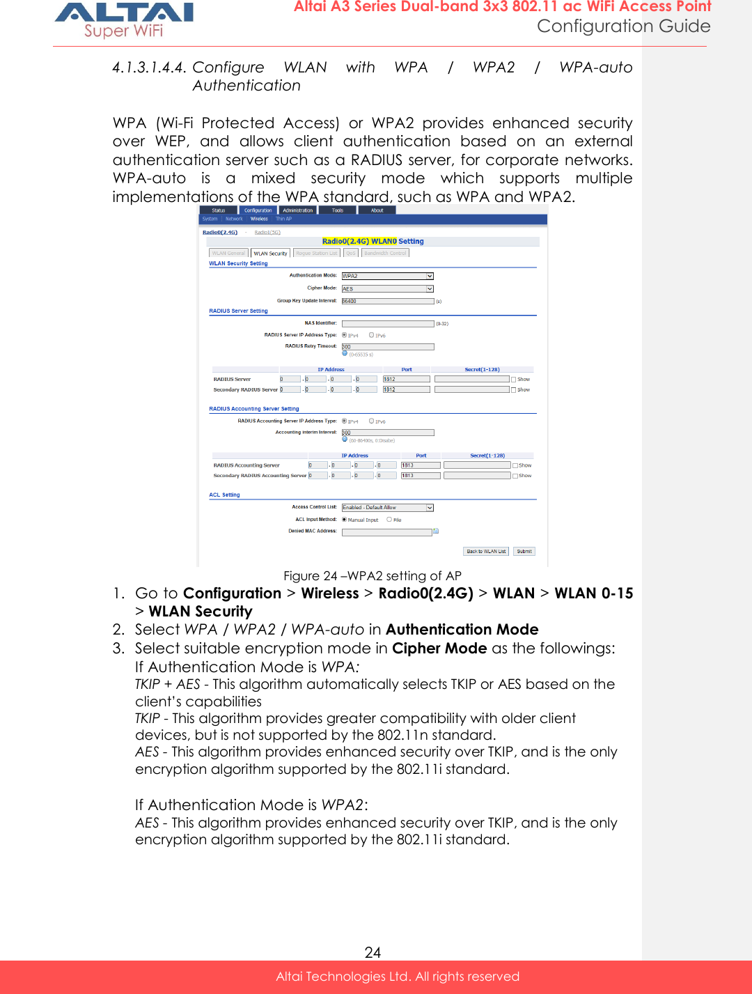  24 Altai A3 Series Dual-band 3x3 802.11 ac WiFi Access Point Configuration Guide Altai Technologies Ltd. All rights reserved  4.1.3.1.4.4. Configure  WLAN  with  WPA  /  WPA2  /  WPA-auto Authentication  WPA  (Wi-Fi  Protected  Access)  or  WPA2  provides  enhanced  security over  WEP,  and  allows  client  authentication  based  on  an  external authentication server such as a RADIUS server, for corporate networks. WPA-auto  is  a  mixed  security  mode  which  supports  multiple implementations of the WPA standard, such as WPA and WPA2.  Figure 24 –WPA2 setting of AP 1. Go to Configuration &gt; Wireless &gt; Radio0(2.4G) &gt; WLAN &gt; WLAN 0-15 &gt; WLAN Security 2. Select WPA / WPA2 / WPA-auto in Authentication Mode 3. Select suitable encryption mode in Cipher Mode as the followings: If Authentication Mode is WPA: TKIP + AES - This algorithm automatically selects TKIP or AES based on the client’s capabilities TKIP - This algorithm provides greater compatibility with older client devices, but is not supported by the 802.11n standard. AES - This algorithm provides enhanced security over TKIP, and is the only encryption algorithm supported by the 802.11i standard.  If Authentication Mode is WPA2:  AES - This algorithm provides enhanced security over TKIP, and is the only encryption algorithm supported by the 802.11i standard.     