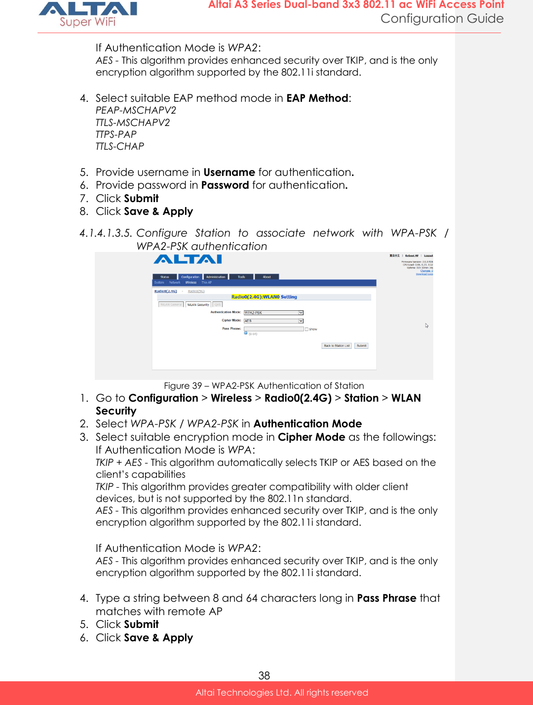  38 Altai A3 Series Dual-band 3x3 802.11 ac WiFi Access Point Configuration Guide Altai Technologies Ltd. All rights reserved  If Authentication Mode is WPA2:  AES - This algorithm provides enhanced security over TKIP, and is the only encryption algorithm supported by the 802.11i standard.  4. Select suitable EAP method mode in EAP Method: PEAP-MSCHAPV2  TTLS-MSCHAPV2  TTPS-PAP  TTLS-CHAP   5. Provide username in Username for authentication. 6. Provide password in Password for authentication. 7. Click Submit 8. Click Save &amp; Apply 4.1.4.1.3.5. Configure  Station  to  associate  network  with  WPA-PSK  / WPA2-PSK authentication  Figure 39 – WPA2-PSK Authentication of Station 1. Go to Configuration &gt; Wireless &gt; Radio0(2.4G) &gt; Station &gt; WLAN Security 2. Select WPA-PSK / WPA2-PSK in Authentication Mode 3. Select suitable encryption mode in Cipher Mode as the followings: If Authentication Mode is WPA: TKIP + AES - This algorithm automatically selects TKIP or AES based on the client’s capabilities TKIP - This algorithm provides greater compatibility with older client devices, but is not supported by the 802.11n standard. AES - This algorithm provides enhanced security over TKIP, and is the only encryption algorithm supported by the 802.11i standard.  If Authentication Mode is WPA2:  AES - This algorithm provides enhanced security over TKIP, and is the only encryption algorithm supported by the 802.11i standard.  4. Type a string between 8 and 64 characters long in Pass Phrase that matches with remote AP 5. Click Submit 6. Click Save &amp; Apply 