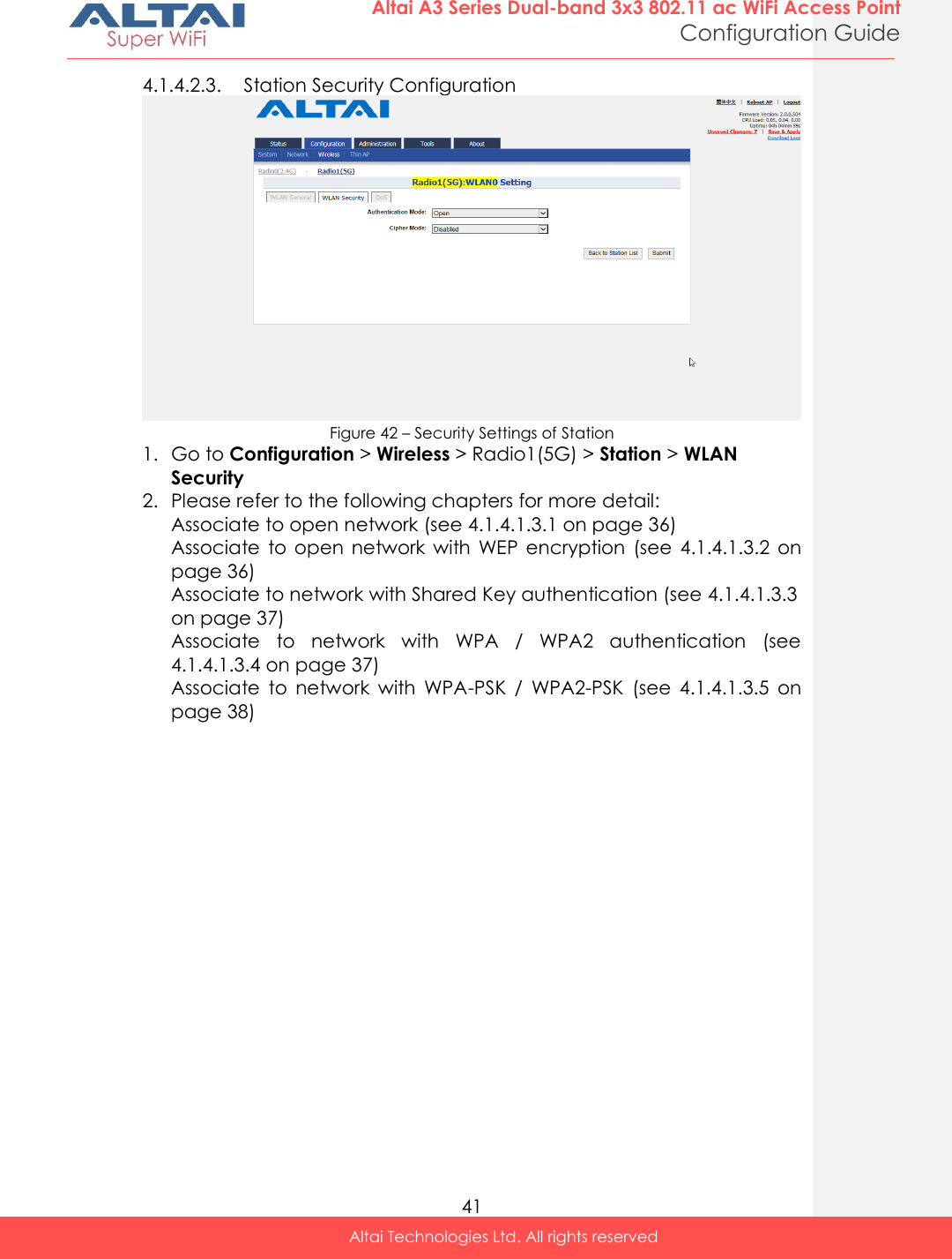  41 Altai A3 Series Dual-band 3x3 802.11 ac WiFi Access Point Configuration Guide Altai Technologies Ltd. All rights reserved  4.1.4.2.3. Station Security Configuration  Figure 42 – Security Settings of Station 1. Go to Configuration &gt; Wireless &gt; Radio1(5G) &gt; Station &gt; WLAN Security 2. Please refer to the following chapters for more detail: Associate to open network (see 4.1.4.1.3.1 on page 36) Associate  to  open  network  with  WEP  encryption  (see  4.1.4.1.3.2  on page 36) Associate to network with Shared Key authentication (see 4.1.4.1.3.3 on page 37) Associate  to  network  with  WPA  /  WPA2  authentication  (see 4.1.4.1.3.4 on page 37) Associate  to  network  with  WPA-PSK  /  WPA2-PSK  (see  4.1.4.1.3.5  on page 38)    