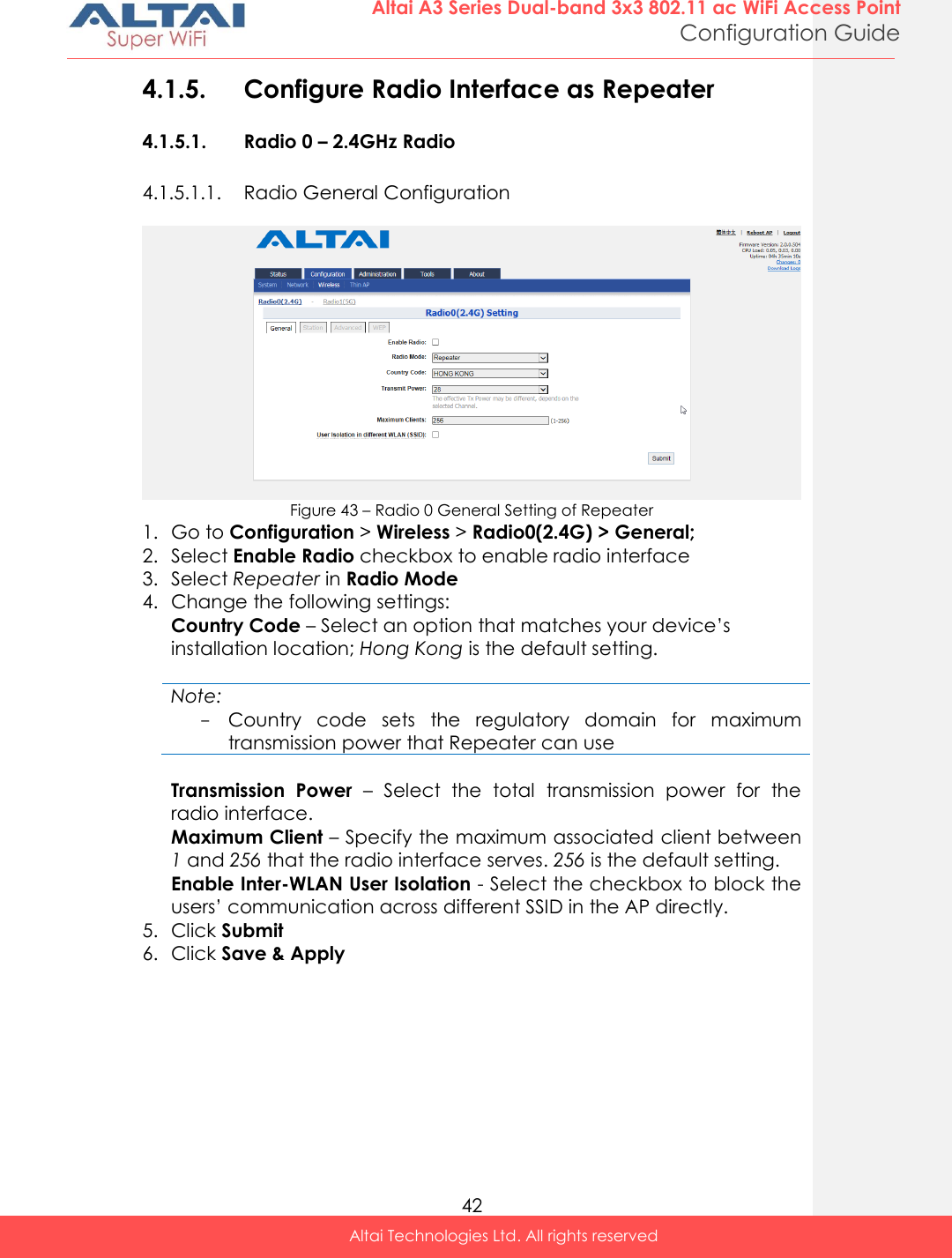  42 Altai A3 Series Dual-band 3x3 802.11 ac WiFi Access Point Configuration Guide Altai Technologies Ltd. All rights reserved  4.1.5. Configure Radio Interface as Repeater  4.1.5.1. Radio 0 – 2.4GHz Radio 4.1.5.1.1. Radio General Configuration   Figure 43 – Radio 0 General Setting of Repeater 1. Go to Configuration &gt; Wireless &gt; Radio0(2.4G) &gt; General; 2. Select Enable Radio checkbox to enable radio interface 3. Select Repeater in Radio Mode 4. Change the following settings: Country Code – Select an option that matches your device’s installation location; Hong Kong is the default setting.  Note: - Country  code  sets  the  regulatory  domain  for  maximum transmission power that Repeater can use  Transmission  Power  –  Select  the  total  transmission  power  for  the radio interface.  Maximum Client – Specify the maximum associated client between 1 and 256 that the radio interface serves. 256 is the default setting. Enable Inter-WLAN User Isolation - Select the checkbox to block the users’ communication across different SSID in the AP directly. 5. Click Submit  6. Click Save &amp; Apply     