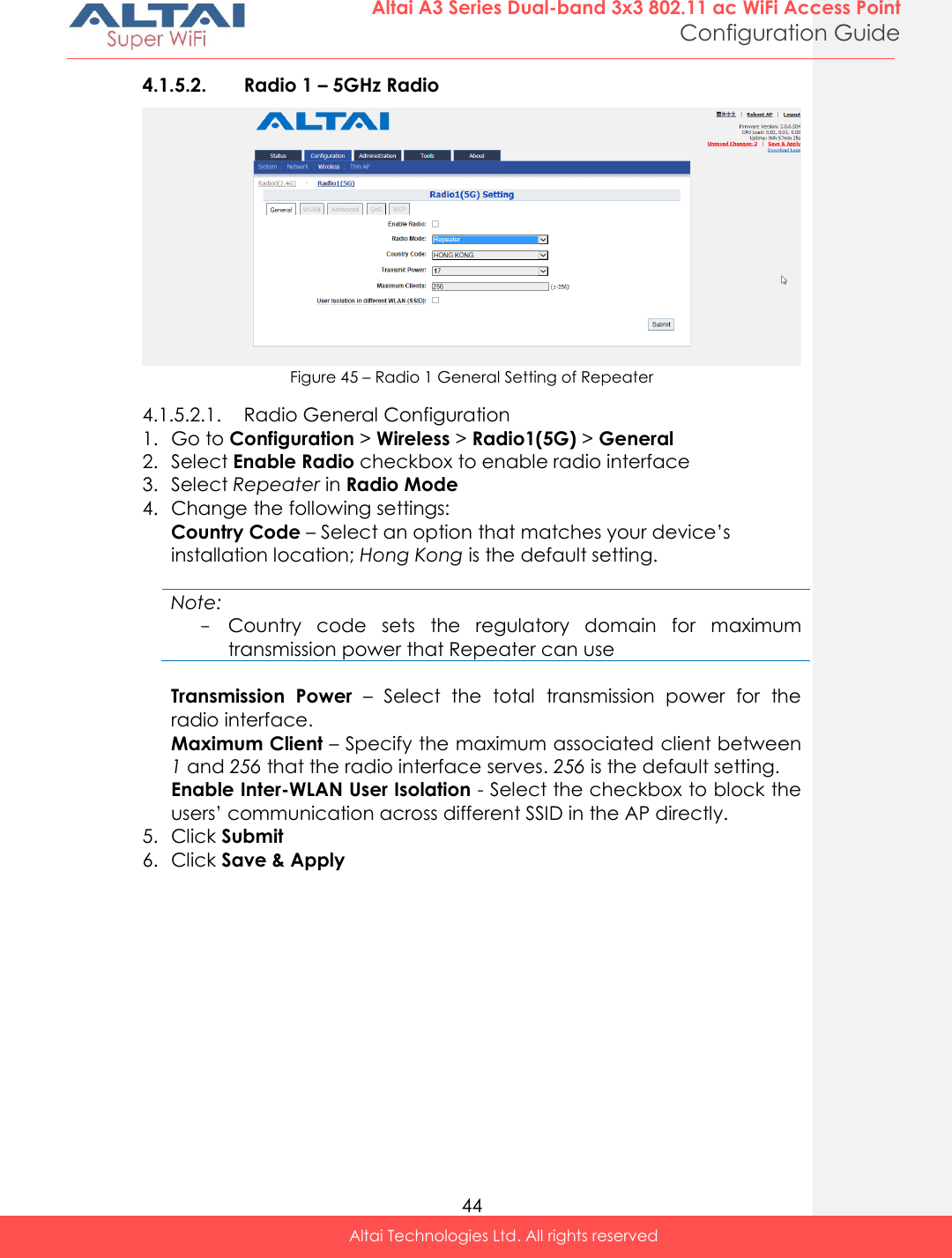  44 Altai A3 Series Dual-band 3x3 802.11 ac WiFi Access Point Configuration Guide Altai Technologies Ltd. All rights reserved  4.1.5.2. Radio 1 – 5GHz Radio  Figure 45 – Radio 1 General Setting of Repeater 4.1.5.2.1. Radio General Configuration 1. Go to Configuration &gt; Wireless &gt; Radio1(5G) &gt; General 2. Select Enable Radio checkbox to enable radio interface 3. Select Repeater in Radio Mode 4. Change the following settings: Country Code – Select an option that matches your device’s installation location; Hong Kong is the default setting.  Note: - Country  code  sets  the  regulatory  domain  for  maximum transmission power that Repeater can use  Transmission  Power  –  Select  the  total  transmission  power  for  the radio interface.  Maximum Client – Specify the maximum associated client between 1 and 256 that the radio interface serves. 256 is the default setting. Enable Inter-WLAN User Isolation - Select the checkbox to block the users’ communication across different SSID in the AP directly. 5. Click Submit  6. Click Save &amp; Apply  