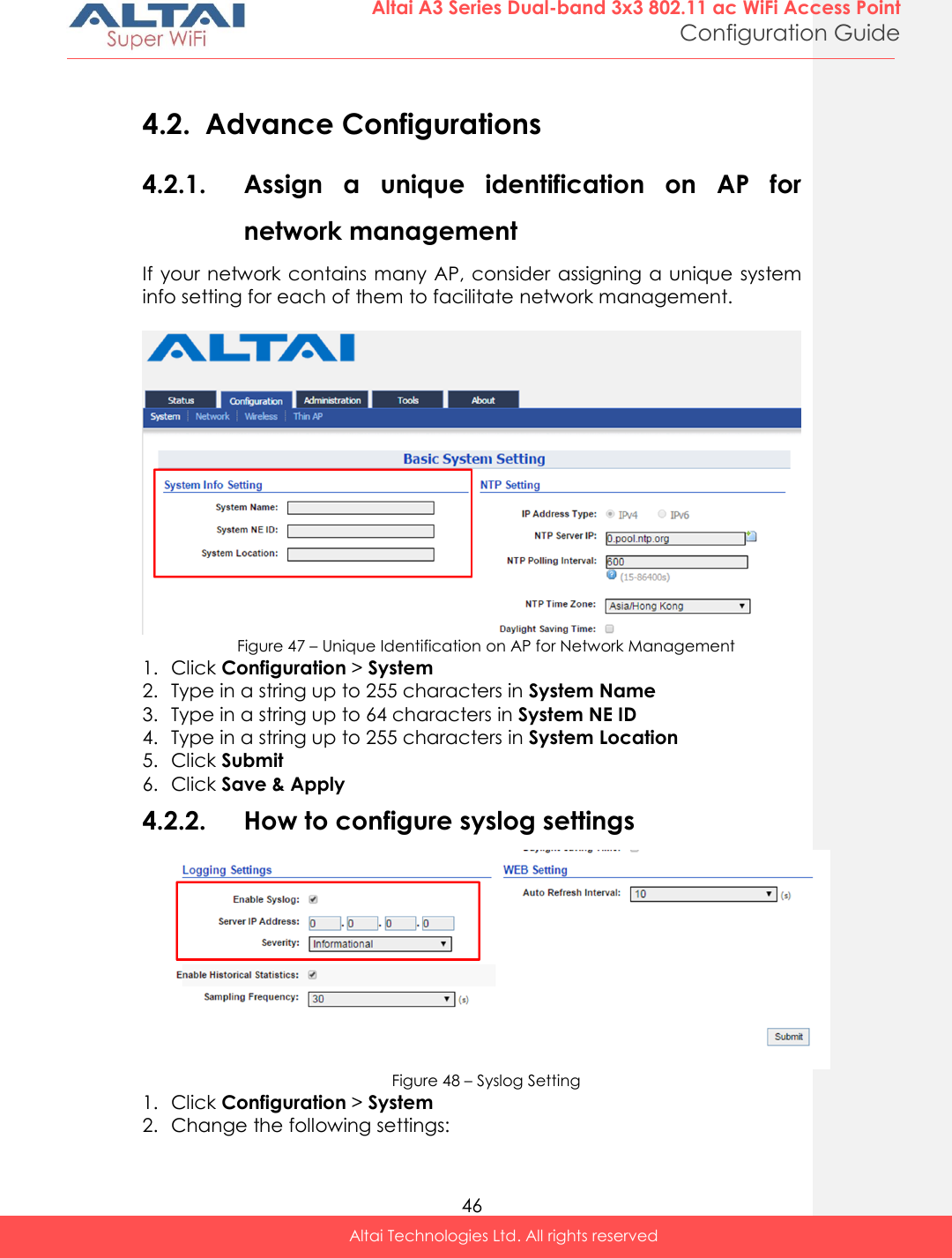  46 Altai A3 Series Dual-band 3x3 802.11 ac WiFi Access Point Configuration Guide Altai Technologies Ltd. All rights reserved   4.2. Advance Configurations 4.2.1. Assign  a  unique  identification  on  AP  for network management If your network contains  many AP, consider assigning a unique system info setting for each of them to facilitate network management.    Figure 47 – Unique Identification on AP for Network Management 1. Click Configuration &gt; System  2. Type in a string up to 255 characters in System Name 3. Type in a string up to 64 characters in System NE ID 4. Type in a string up to 255 characters in System Location 5. Click Submit 6. Click Save &amp; Apply 4.2.2. How to configure syslog settings  Figure 48 – Syslog Setting 1. Click Configuration &gt; System  2. Change the following settings: 