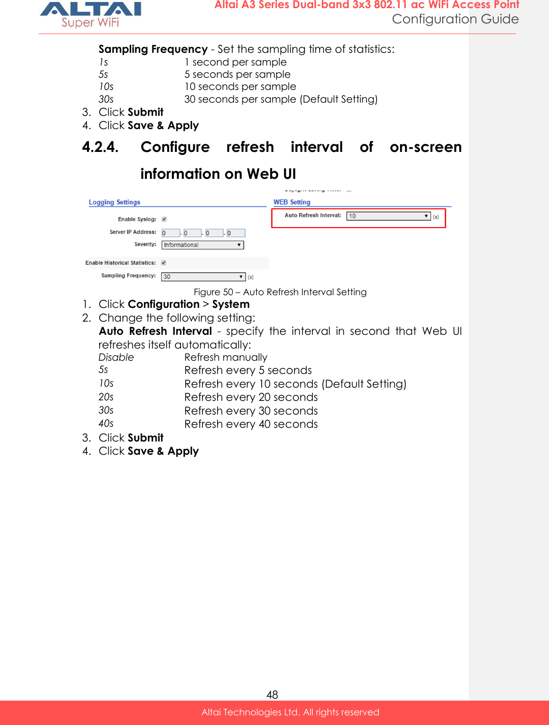  48 Altai A3 Series Dual-band 3x3 802.11 ac WiFi Access Point Configuration Guide Altai Technologies Ltd. All rights reserved  Sampling Frequency - Set the sampling time of statistics: 1s 1 second per sample 5s 5 seconds per sample 10s 10 seconds per sample 30s 30 seconds per sample (Default Setting) 3. Click Submit 4. Click Save &amp; Apply 4.2.4. Configure  refresh  interval  of  on-screen information on Web UI  Figure 50 – Auto Refresh Interval Setting 1. Click Configuration &gt; System  2. Change the following setting: Auto  Refresh  Interval  -  specify  the  interval  in  second  that  Web  UI refreshes itself automatically: Disable Refresh manually  5s Refresh every 5 seconds 10s Refresh every 10 seconds (Default Setting) 20s Refresh every 20 seconds 30s Refresh every 30 seconds 40s Refresh every 40 seconds 3. Click Submit 4. Click Save &amp; Apply 