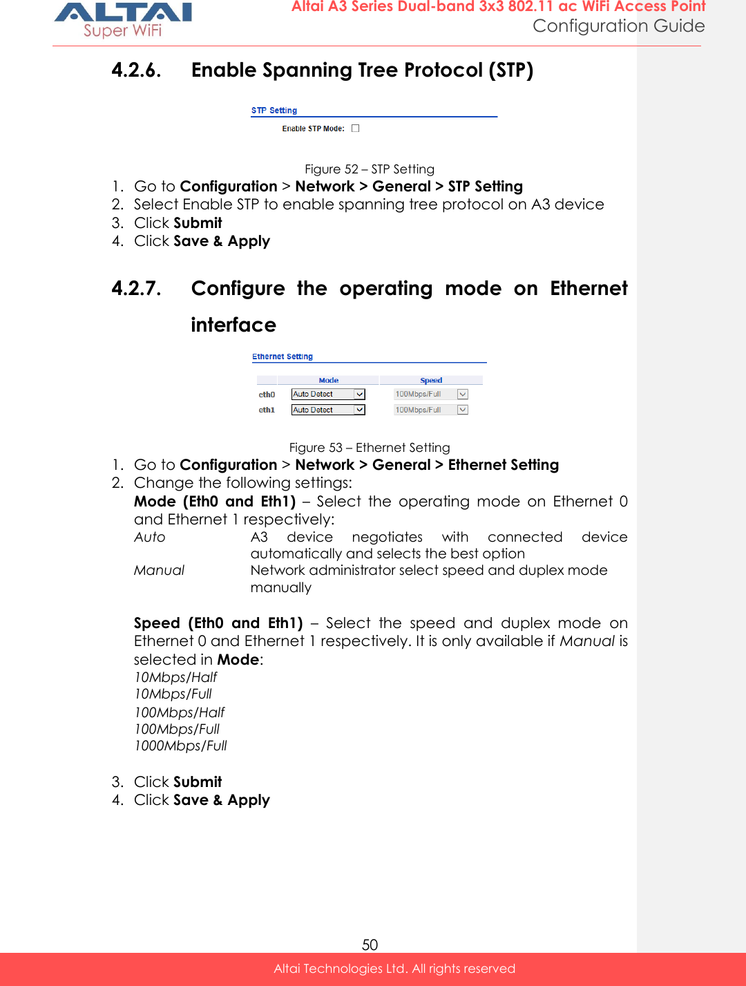  50 Altai A3 Series Dual-band 3x3 802.11 ac WiFi Access Point Configuration Guide Altai Technologies Ltd. All rights reserved  4.2.6. Enable Spanning Tree Protocol (STP)  Figure 52 – STP Setting 1. Go to Configuration &gt; Network &gt; General &gt; STP Setting 2. Select Enable STP to enable spanning tree protocol on A3 device 3. Click Submit 4. Click Save &amp; Apply  4.2.7. Configure  the  operating  mode  on  Ethernet interface  Figure 53 – Ethernet Setting 1. Go to Configuration &gt; Network &gt; General &gt; Ethernet Setting 2. Change the following settings: Mode  (Eth0  and  Eth1) –  Select  the  operating  mode  on  Ethernet  0 and Ethernet 1 respectively: Auto A3  device  negotiates  with  connected  device automatically and selects the best option  Manual Network administrator select speed and duplex mode manually  Speed  (Eth0  and  Eth1)  –  Select  the  speed  and  duplex  mode  on Ethernet 0 and Ethernet 1 respectively. It is only available if Manual is selected in Mode: 10Mbps/Half  10Mbps/Full  100Mbps/Half  100Mbps/Full  1000Mbps/Full   3. Click Submit 4. Click Save &amp; Apply  