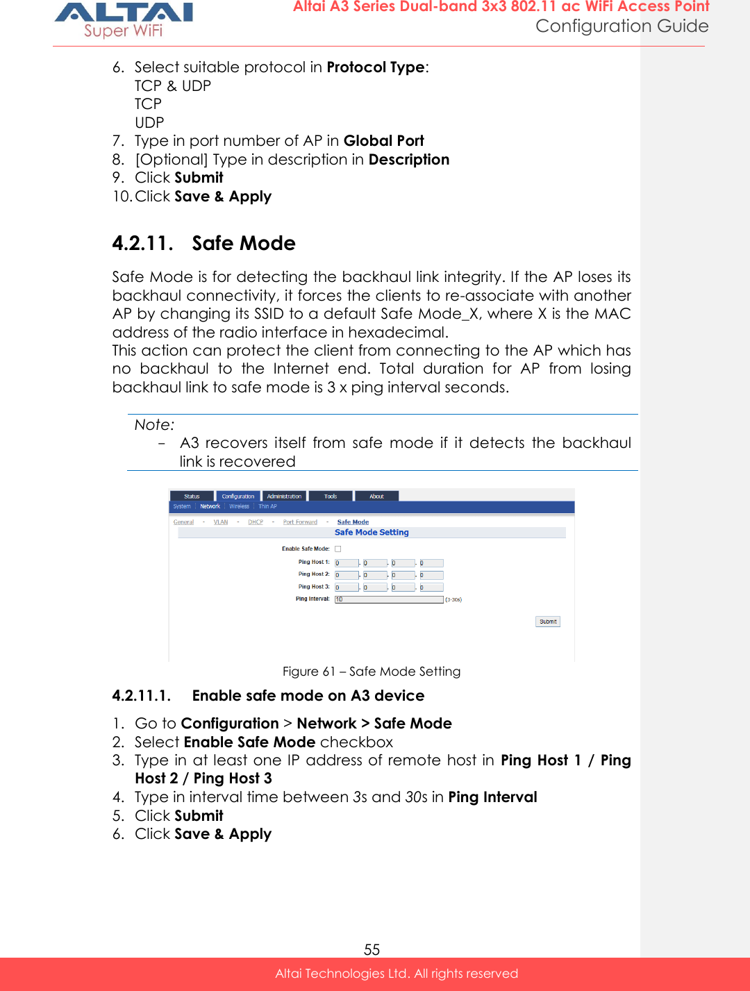  55 Altai A3 Series Dual-band 3x3 802.11 ac WiFi Access Point Configuration Guide Altai Technologies Ltd. All rights reserved  6. Select suitable protocol in Protocol Type: TCP &amp; UDP TCP UDP 7. Type in port number of AP in Global Port 8. [Optional] Type in description in Description 9. Click Submit 10. Click Save &amp; Apply  4.2.11. Safe Mode Safe Mode is for detecting the backhaul link integrity. If the AP loses its backhaul connectivity, it forces the clients to re-associate with another AP by changing its SSID to a default Safe Mode_X, where X is the MAC address of the radio interface in hexadecimal. This action can protect the client from connecting to the AP which has no  backhaul  to  the  Internet  end.  Total  duration  for  AP  from  losing backhaul link to safe mode is 3 x ping interval seconds.  Note: - A3  recovers  itself  from  safe  mode  if  it  detects  the  backhaul link is recovered   Figure 61 – Safe Mode Setting 4.2.11.1. Enable safe mode on A3 device 1. Go to Configuration &gt; Network &gt; Safe Mode 2. Select Enable Safe Mode checkbox 3. Type in at least one IP address of remote  host in  Ping Host 1 / Ping Host 2 / Ping Host 3 4. Type in interval time between 3s and 30s in Ping Interval 5. Click Submit 6. Click Save &amp; Apply  