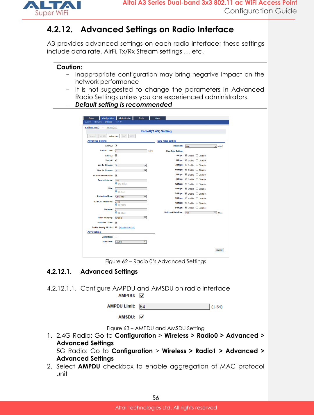  56 Altai A3 Series Dual-band 3x3 802.11 ac WiFi Access Point Configuration Guide Altai Technologies Ltd. All rights reserved  4.2.12. Advanced Settings on Radio Interface A3 provides advanced settings on each radio interface; these settings include data rate, AirFi, Tx/Rx Stream settings … etc.  Caution: - Inappropriate  configuration  may  bring  negative  impact  on  the network performance - It  is  not  suggested  to  change  the  parameters  in  Advanced Radio Settings unless you are experienced administrators. - Default setting is recommended   Figure 62 – Radio 0’s Advanced Settings 4.2.12.1. Advanced Settings 4.2.12.1.1. Configure AMPDU and AMSDU on radio interface  Figure 63 – AMPDU and AMSDU Setting 1. 2.4G Radio: Go to Configuration &gt; Wireless &gt; Radio0 &gt; Advanced &gt; Advanced Settings 5G  Radio:  Go  to  Configuration &gt;  Wireless  &gt;  Radio1  &gt;  Advanced  &gt; Advanced Settings 2. Select  AMPDU  checkbox  to  enable  aggregation  of  MAC  protocol unit 