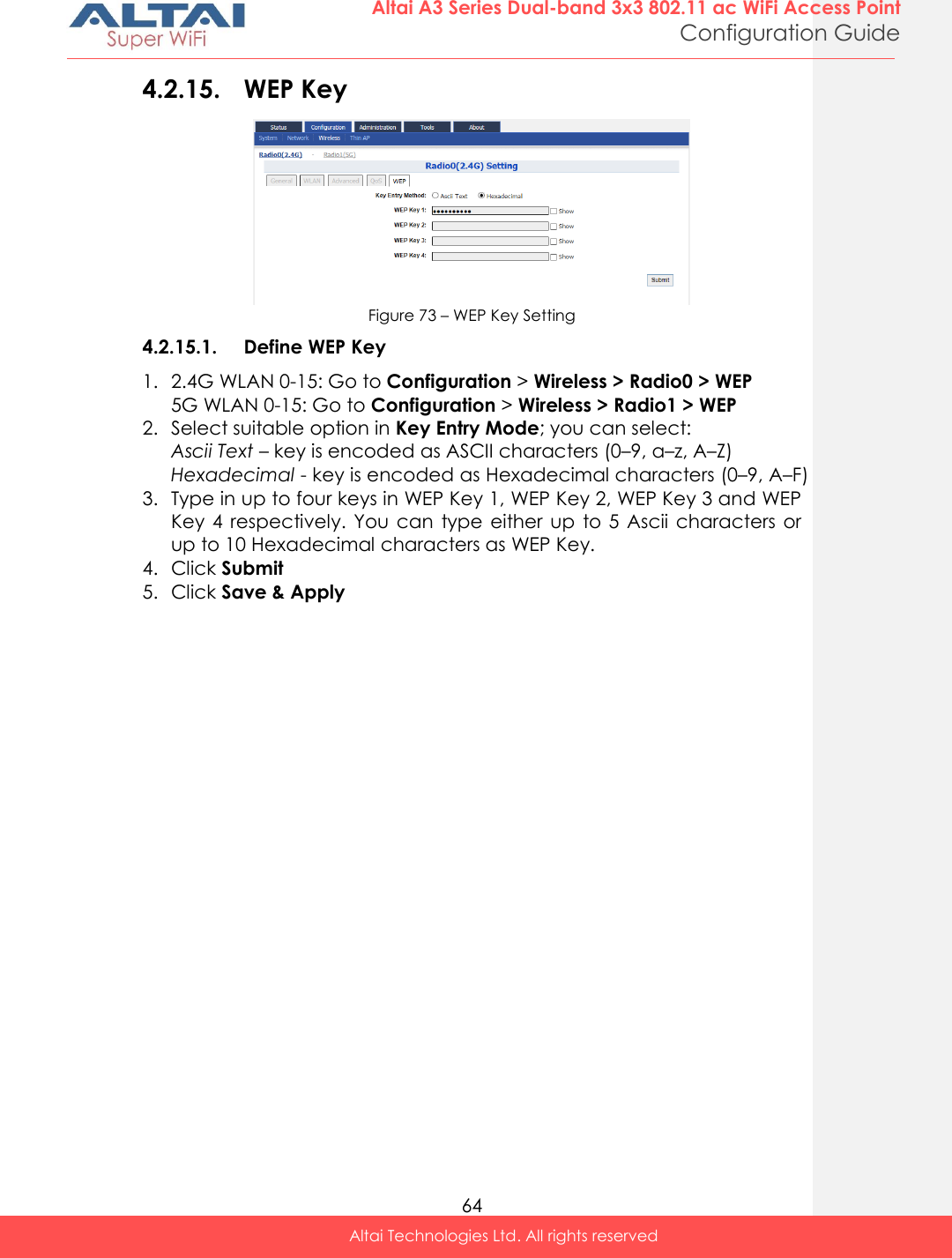  64 Altai A3 Series Dual-band 3x3 802.11 ac WiFi Access Point Configuration Guide Altai Technologies Ltd. All rights reserved  4.2.15. WEP Key  Figure 73 – WEP Key Setting 4.2.15.1. Define WEP Key 1. 2.4G WLAN 0-15: Go to Configuration &gt; Wireless &gt; Radio0 &gt; WEP 5G WLAN 0-15: Go to Configuration &gt; Wireless &gt; Radio1 &gt; WEP 2. Select suitable option in Key Entry Mode; you can select: Ascii Text – key is encoded as ASCII characters (0–9, a–z, A–Z) Hexadecimal - key is encoded as Hexadecimal characters (0–9, A–F) 3. Type in up to four keys in WEP Key 1, WEP Key 2, WEP Key 3 and WEP Key 4  respectively. You  can  type either  up  to 5 Ascii  characters  or up to 10 Hexadecimal characters as WEP Key. 4. Click Submit 5. Click Save &amp; Apply      