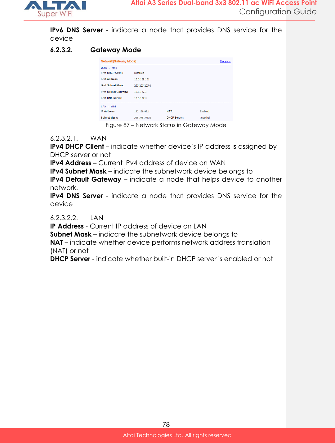  78 Altai A3 Series Dual-band 3x3 802.11 ac WiFi Access Point Configuration Guide Altai Technologies Ltd. All rights reserved  IPv6  DNS  Server  -  indicate  a  node  that  provides  DNS  service  for  the device 6.2.3.2. Gateway Mode  Figure 87 – Network Status in Gateway Mode 6.2.3.2.1. WAN IPv4 DHCP Client – indicate whether device’s IP address is assigned by DHCP server or not IPv4 Address – Current IPv4 address of device on WAN IPv4 Subnet Mask – indicate the subnetwork device belongs to IPv4 Default Gateway – indicate a node that helps device  to another network. IPv4  DNS  Server  -  indicate  a  node  that  provides  DNS  service  for  the device 6.2.3.2.2. LAN IP Address - Current IP address of device on LAN Subnet Mask – indicate the subnetwork device belongs to  NAT – indicate whether device performs network address translation (NAT) or not DHCP Server - indicate whether built-in DHCP server is enabled or not    