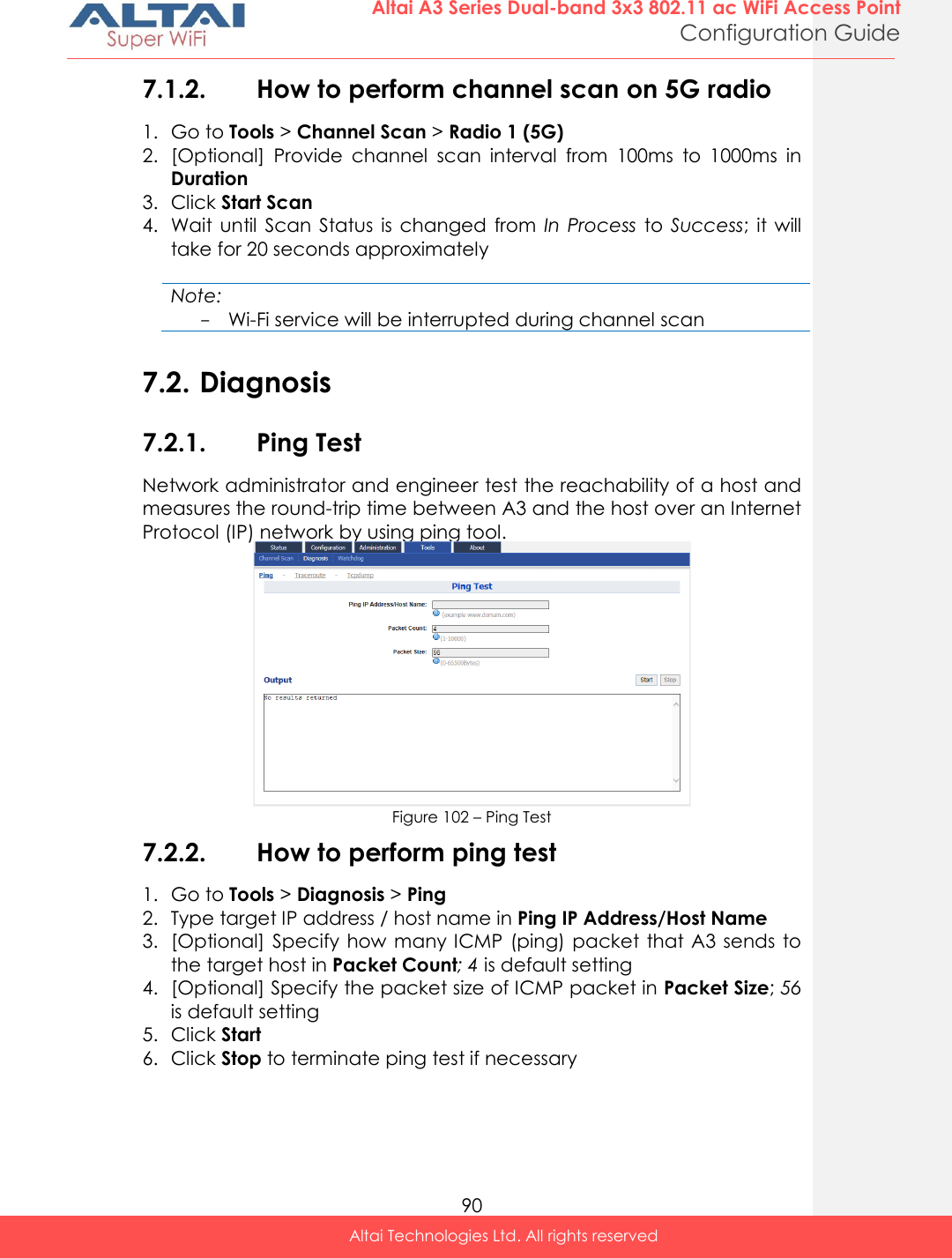  90 Altai A3 Series Dual-band 3x3 802.11 ac WiFi Access Point Configuration Guide Altai Technologies Ltd. All rights reserved  7.1.2. How to perform channel scan on 5G radio 1. Go to Tools &gt; Channel Scan &gt; Radio 1 (5G) 2. [Optional]  Provide  channel  scan  interval  from  100ms  to  1000ms  in Duration 3. Click Start Scan 4. Wait  until  Scan  Status  is  changed  from  In  Process  to  Success;  it  will take for 20 seconds approximately  Note: - Wi-Fi service will be interrupted during channel scan  7.2. Diagnosis 7.2.1. Ping Test Network administrator and engineer test the reachability of a host and measures the round-trip time between A3 and the host over an Internet Protocol (IP) network by using ping tool.  Figure 102 – Ping Test 7.2.2. How to perform ping test 1. Go to Tools &gt; Diagnosis &gt; Ping 2. Type target IP address / host name in Ping IP Address/Host Name  3. [Optional]  Specify  how many ICMP (ping) packet  that A3 sends  to the target host in Packet Count; 4 is default setting 4. [Optional] Specify the packet size of ICMP packet in Packet Size; 56 is default setting 5. Click Start 6. Click Stop to terminate ping test if necessary 