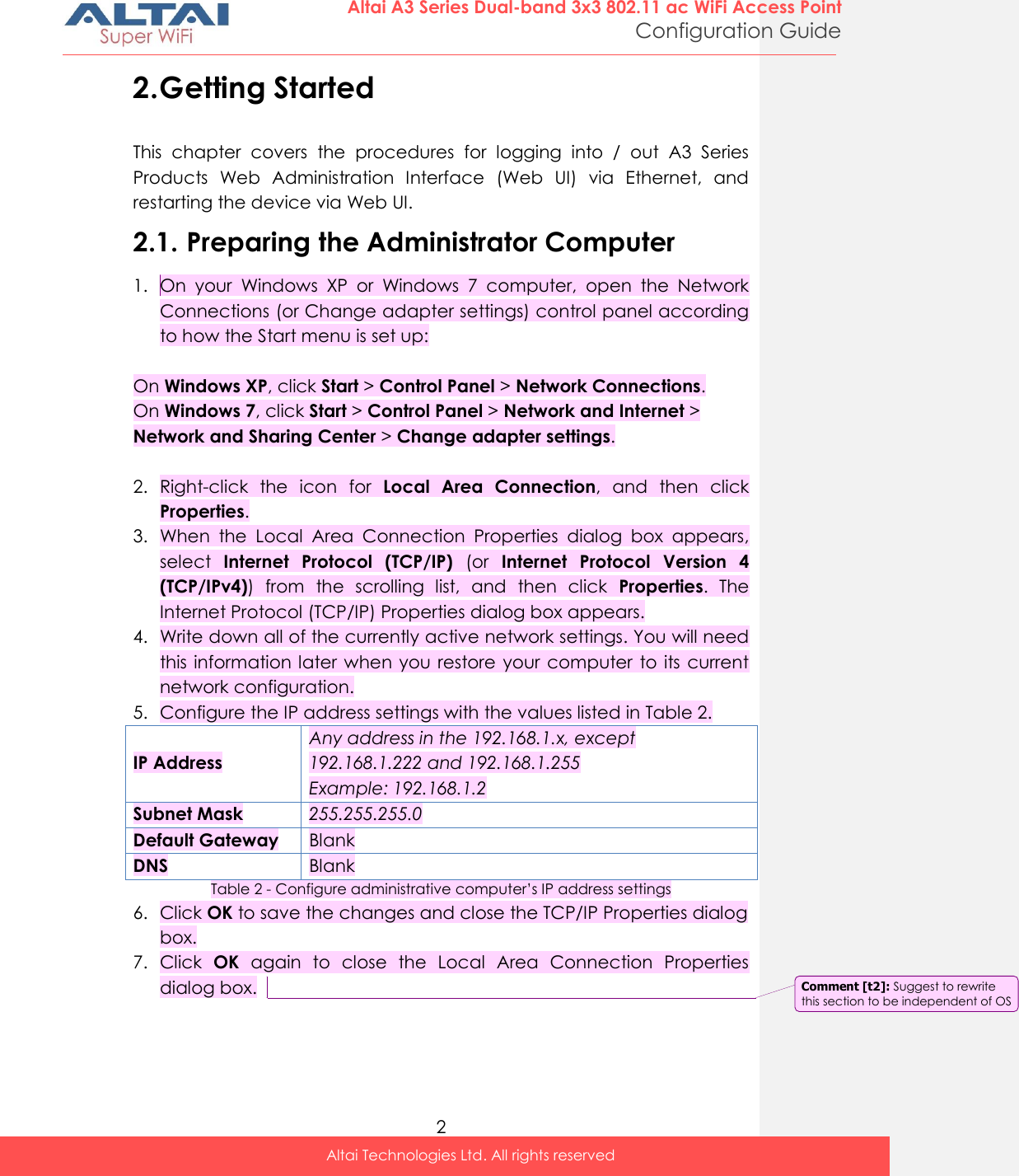  2 Altai A3 Series Dual-band 3x3 802.11 ac WiFi Access Point Configuration Guide Altai Technologies Ltd. All rights reserved  2. Getting Started This  chapter  covers  the  procedures  for  logging  into  /  out  A3  Series Products  Web  Administration  Interface  (Web  UI)  via  Ethernet,  and restarting the device via Web UI. 2.1. Preparing the Administrator Computer 1. On  your  Windows  XP  or  Windows  7  computer,  open  the  Network Connections (or Change adapter settings) control panel according to how the Start menu is set up:  On Windows XP, click Start &gt; Control Panel &gt; Network Connections. On Windows 7, click Start &gt; Control Panel &gt; Network and Internet &gt; Network and Sharing Center &gt; Change adapter settings.  2. Right-click  the  icon  for  Local  Area  Connection,  and  then  click Properties. 3. When  the  Local  Area  Connection  Properties  dialog  box  appears, select  Internet  Protocol  (TCP/IP)  (or  Internet  Protocol  Version  4 (TCP/IPv4))  from  the  scrolling  list,  and  then  click  Properties.  The Internet Protocol (TCP/IP) Properties dialog box appears. 4. Write down all of the currently active network settings. You will need this information later  when  you restore your  computer to its current network configuration. 5. Configure the IP address settings with the values listed in Table 2. IP Address Any address in the 192.168.1.x, except 192.168.1.222 and 192.168.1.255 Example: 192.168.1.2 Subnet Mask 255.255.255.0 Default Gateway Blank DNS Blank Table 2 - Configure administrative computer’s IP address settings 6. Click OK to save the changes and close the TCP/IP Properties dialog box. 7. Click  OK  again  to  close  the  Local  Area  Connection  Properties dialog box.     Comment [t2]: Suggest to rewrite this section to be independent of OS 