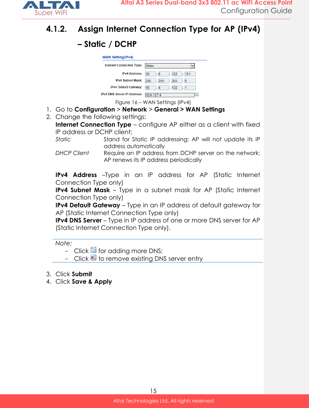  15 Altai A3 Series Dual-band 3x3 802.11 ac WiFi Access Point Configuration Guide Altai Technologies Ltd. All rights reserved  4.1.2. Assign Internet Connection Type for AP (IPv4) – Static / DCHP   Figure 16 – WAN Settings (IPv4) 1. Go to Configuration &gt; Network &gt; General &gt; WAN Settings 2. Change the following settings: Internet Connection Type – configure AP either as a client with fixed IP address or DCHP client;  Static Stand  for  Static  IP  addressing;  AP  will  not  update  its  IP address automatically DHCP Client Require an IP address from DCHP server on the network; AP renews its IP address periodically  IPv4  Address –Type  in  an  IP  address  for  AP  (Static  Internet Connection Type only) IPv4  Subnet  Mask –  Type  in  a  subnet  mask  for  AP  (Static  Internet Connection Type only) IPv4 Default Gateway – Type in an IP address of default gateway for AP (Static Internet Connection Type only) IPv4 DNS Server – Type in IP address of one or more DNS server for AP (Static Internet Connection Type only).   Note: - Click   for adding more DNS;  - Click   to remove existing DNS server entry  3. Click Submit 4. Click Save &amp; Apply    