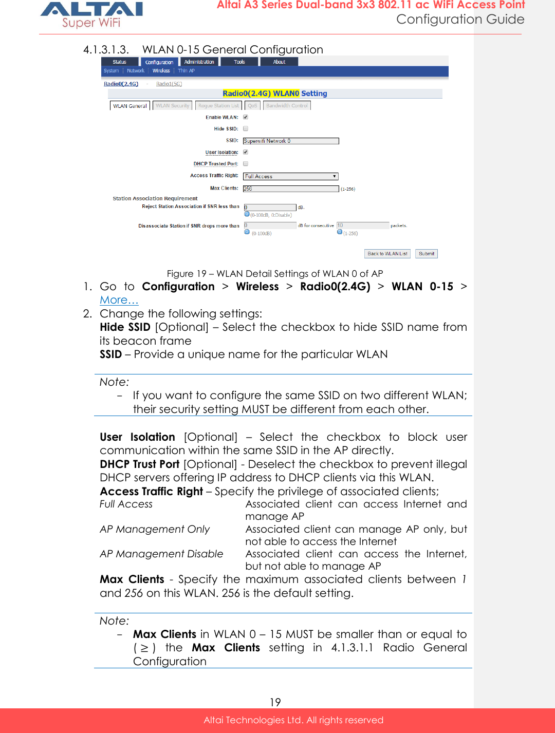  19 Altai A3 Series Dual-band 3x3 802.11 ac WiFi Access Point Configuration Guide Altai Technologies Ltd. All rights reserved  4.1.3.1.3. WLAN 0-15 General Configuration  Figure 19 – WLAN Detail Settings of WLAN 0 of AP 1. Go  to  Configuration &gt;  Wireless &gt;  Radio0(2.4G) &gt;  WLAN  0-15 &gt;  More… 2. Change the following settings: Hide SSID [Optional] – Select the checkbox to hide SSID name from its beacon frame SSID – Provide a unique name for the particular WLAN  Note: - If you want to configure the same SSID on two different WLAN; their security setting MUST be different from each other.   User  Isolation  [Optional]  –  Select  the  checkbox  to  block  user communication within the same SSID in the AP directly. DHCP Trust Port [Optional] - Deselect the checkbox to prevent illegal DHCP servers offering IP address to DHCP clients via this WLAN. Access Traffic Right – Specify the privilege of associated clients;  Full Access Associated  client  can  access  Internet  and manage AP AP Management Only Associated  client can  manage AP  only,  but not able to access the Internet AP Management Disable Associated  client  can  access  the  Internet, but not able to manage AP Max  Clients  -  Specify  the  maximum  associated  clients  between  1 and 256 on this WLAN. 256 is the default setting.  Note: - Max Clients in WLAN 0 – 15 MUST be smaller than or equal to (≥)  the  Max  Clients  setting  in  4.1.3.1.1  Radio  General Configuration 