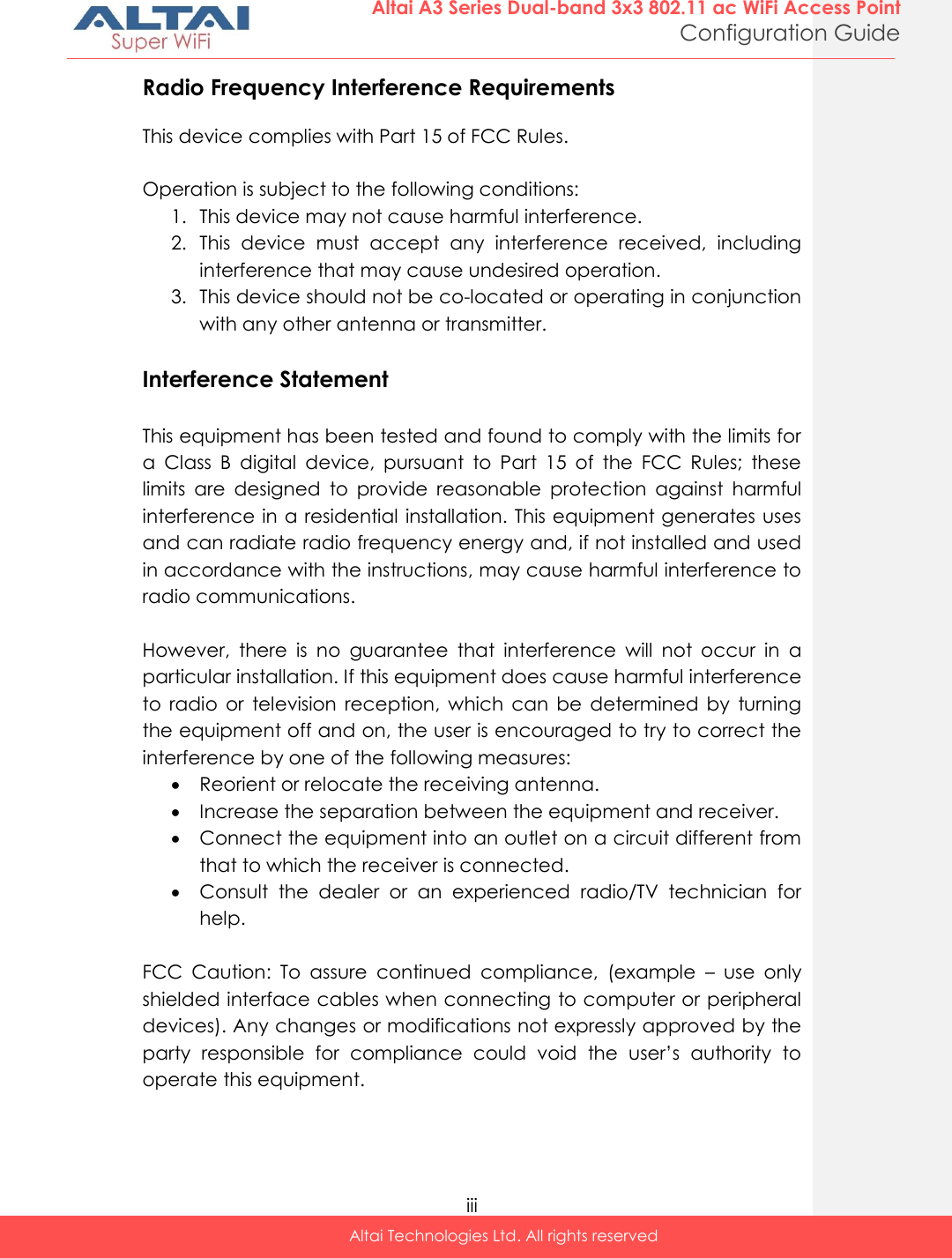  iii Altai Technologies Ltd. All rights reserved  Altai A3 Series Dual-band 3x3 802.11 ac WiFi Access Point Configuration Guide Radio Frequency Interference Requirements  This device complies with Part 15 of FCC Rules.  Operation is subject to the following conditions: 1. This device may not cause harmful interference. 2. This  device  must  accept  any  interference  received,  including interference that may cause undesired operation. 3. This device should not be co-located or operating in conjunction with any other antenna or transmitter.  Interference Statement  This equipment has been tested and found to comply with the limits for a  Class  B  digital  device,  pursuant  to  Part  15  of  the  FCC  Rules;  these limits  are  designed  to  provide  reasonable  protection  against  harmful interference in a residential installation. This equipment generates uses and can radiate radio frequency energy and, if not installed and used in accordance with the instructions, may cause harmful interference to radio communications.  However,  there  is  no  guarantee  that  interference  will  not  occur  in  a particular installation. If this equipment does cause harmful interference to  radio  or  television  reception,  which  can  be  determined  by  turning the equipment off and on, the user is encouraged to try to correct the interference by one of the following measures:  Reorient or relocate the receiving antenna.  Increase the separation between the equipment and receiver.  Connect the equipment into an outlet on a circuit different from that to which the receiver is connected.  Consult  the  dealer  or  an  experienced  radio/TV  technician  for help.  FCC  Caution:  To  assure  continued  compliance,  (example  –  use  only shielded interface cables when connecting to computer or peripheral devices). Any changes or modifications not expressly approved by the party  responsible  for  compliance  could  void  the  user’s  authority  to operate this equipment.   