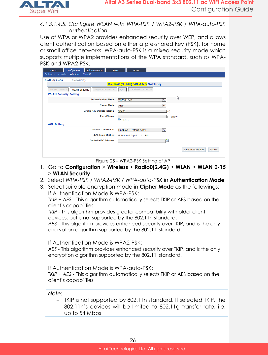  26 Altai A3 Series Dual-band 3x3 802.11 ac WiFi Access Point Configuration Guide Altai Technologies Ltd. All rights reserved  4.1.3.1.4.5. Configure WLAN with WPA-PSK / WPA2-PSK /  WPA-auto-PSK Authentication Use of WPA or WPA2 provides enhanced security over WEP, and allows client authentication based on either a pre-shared key (PSK), for home or small office networks. WPA-auto-PSK is a mixed security mode which supports multiple implementations of the WPA standard, such as WPA-PSK and WPA2-PSK.  Figure 25 – WPA2-PSK Setting of AP 1. Go to Configuration &gt; Wireless &gt; Radio0(2.4G) &gt; WLAN &gt; WLAN 0-15 &gt; WLAN Security 2. Select WPA-PSK / WPA2-PSK / WPA-auto-PSK in Authentication Mode 3. Select suitable encryption mode in Cipher Mode as the followings: If Authentication Mode is WPA-PSK: TKIP + AES - This algorithm automatically selects TKIP or AES based on the client’s capabilities TKIP - This algorithm provides greater compatibility with older client devices, but is not supported by the 802.11n standard. AES - This algorithm provides enhanced security over TKIP, and is the only encryption algorithm supported by the 802.11i standard.  If Authentication Mode is WPA2-PSK:  AES - This algorithm provides enhanced security over TKIP, and is the only encryption algorithm supported by the 802.11i standard.  If Authentication Mode is WPA-auto-PSK: TKIP + AES - This algorithm automatically selects TKIP or AES based on the client’s capabilities  Note: - TKIP is not supported by 802.11n standard. If selected TKIP, the 802.11n’s  devices  will  be  limited  to  802.11g  transfer  rate,  i.e. up to 54 Mbps   