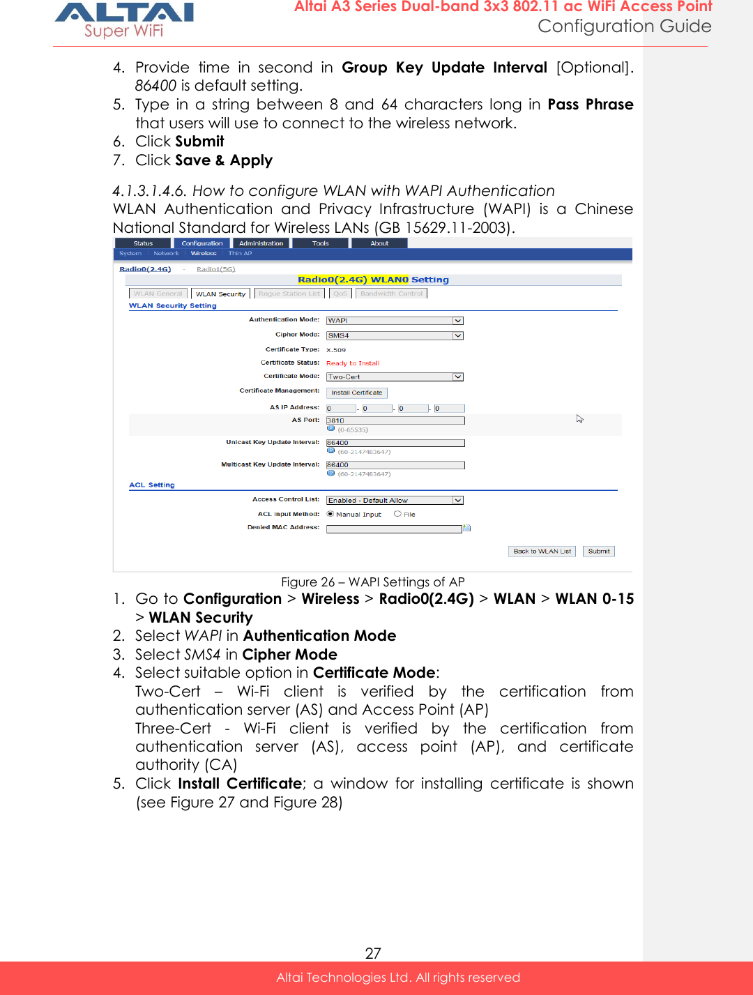  27 Altai A3 Series Dual-band 3x3 802.11 ac WiFi Access Point Configuration Guide Altai Technologies Ltd. All rights reserved  4. Provide  time  in  second  in  Group  Key  Update  Interval  [Optional]. 86400 is default setting. 5. Type  in  a  string  between  8  and  64  characters  long  in  Pass  Phrase that users will use to connect to the wireless network. 6. Click Submit 7. Click Save &amp; Apply 4.1.3.1.4.6. How to configure WLAN with WAPI Authentication WLAN  Authentication  and  Privacy  Infrastructure  (WAPI)  is  a  Chinese National Standard for Wireless LANs (GB 15629.11-2003).  Figure 26 – WAPI Settings of AP 1. Go to Configuration &gt; Wireless &gt; Radio0(2.4G) &gt; WLAN &gt; WLAN 0-15 &gt; WLAN Security 2. Select WAPI in Authentication Mode 3. Select SMS4 in Cipher Mode 4. Select suitable option in Certificate Mode: Two-Cert  – Wi-Fi  client  is  verified  by  the  certification  from authentication server (AS) and Access Point (AP) Three-Cert  -  Wi-Fi  client  is  verified  by  the  certification  from authentication  server  (AS),  access  point  (AP),  and  certificate authority (CA) 5. Click  Install  Certificate;  a  window  for  installing  certificate  is  shown (see Figure 27 and Figure 28) 