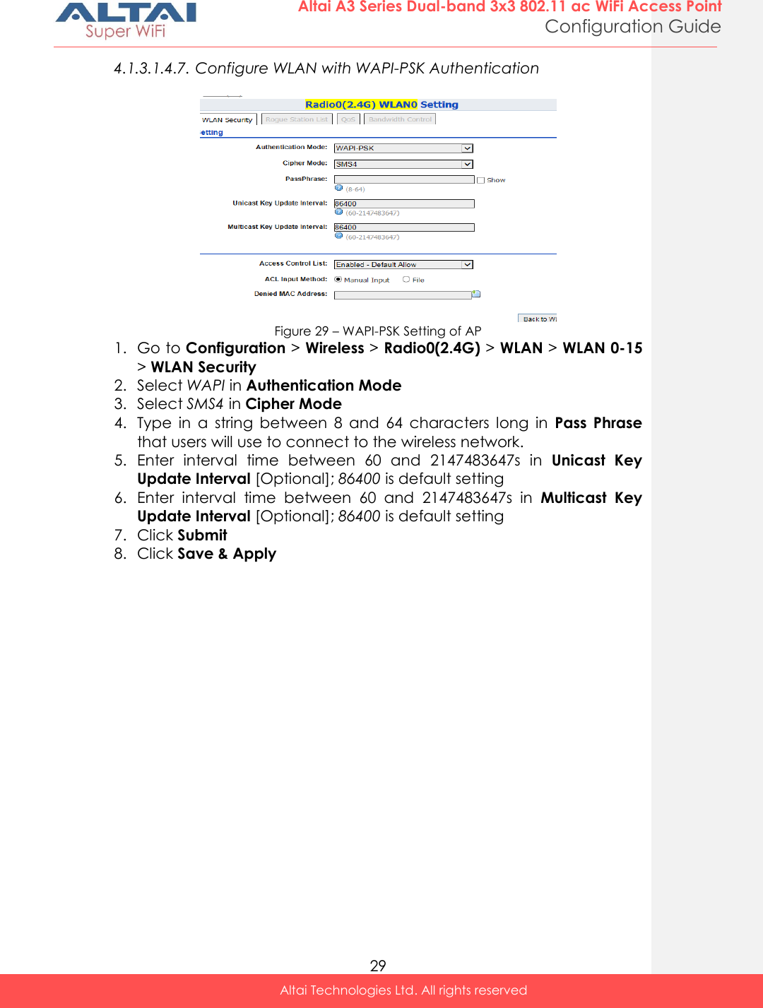  29 Altai A3 Series Dual-band 3x3 802.11 ac WiFi Access Point Configuration Guide Altai Technologies Ltd. All rights reserved  4.1.3.1.4.7. Configure WLAN with WAPI-PSK Authentication   Figure 29 – WAPI-PSK Setting of AP 1. Go to Configuration &gt; Wireless &gt; Radio0(2.4G) &gt; WLAN &gt; WLAN 0-15 &gt; WLAN Security 2. Select WAPI in Authentication Mode 3. Select SMS4 in Cipher Mode 4. Type  in  a  string  between  8  and  64  characters  long  in  Pass  Phrase that users will use to connect to the wireless network. 5. Enter  interval  time  between  60  and  2147483647s  in  Unicast  Key Update Interval [Optional]; 86400 is default setting 6. Enter  interval  time  between  60  and  2147483647s  in  Multicast  Key Update Interval [Optional]; 86400 is default setting 7. Click Submit 8. Click Save &amp; Apply    