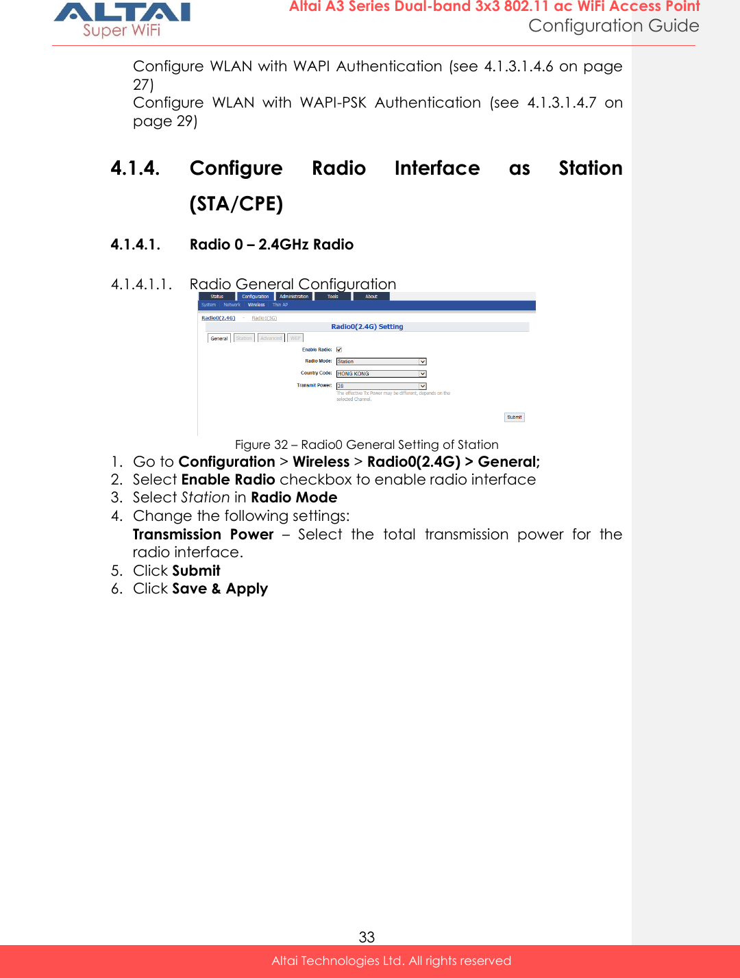  33 Altai A3 Series Dual-band 3x3 802.11 ac WiFi Access Point Configuration Guide Altai Technologies Ltd. All rights reserved  Configure WLAN with WAPI Authentication (see 4.1.3.1.4.6 on page 27) Configure  WLAN  with  WAPI-PSK  Authentication  (see  4.1.3.1.4.7  on page 29)  4.1.4. Configure  Radio  Interface  as  Station (STA/CPE)  4.1.4.1. Radio 0 – 2.4GHz Radio 4.1.4.1.1. Radio General Configuration  Figure 32 – Radio0 General Setting of Station 1. Go to Configuration &gt; Wireless &gt; Radio0(2.4G) &gt; General; 2. Select Enable Radio checkbox to enable radio interface 3. Select Station in Radio Mode 4. Change the following settings: Transmission  Power  –  Select  the  total  transmission  power  for  the radio interface.  5. Click Submit  6. Click Save &amp; Apply     