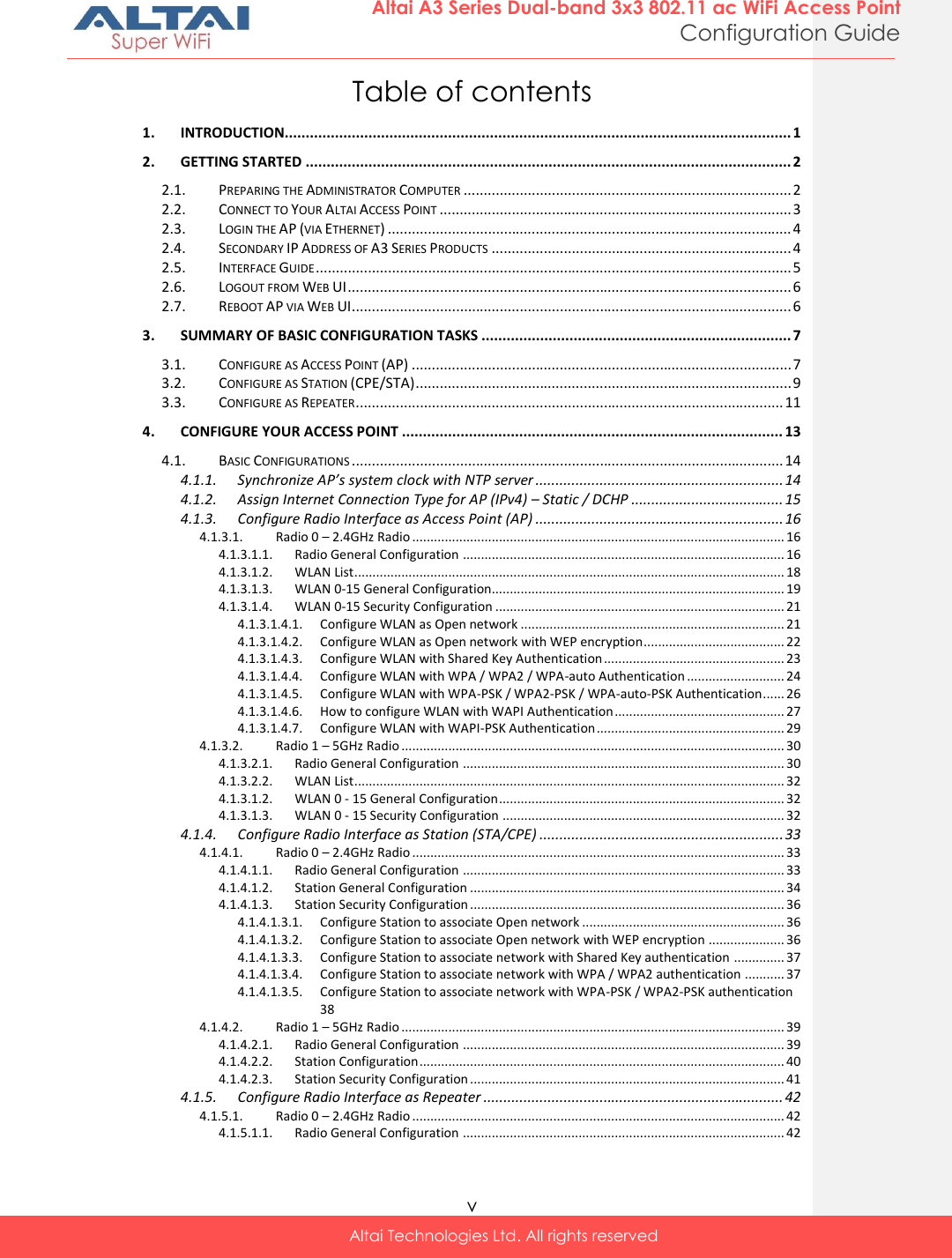  v Altai Technologies Ltd. All rights reserved  Altai A3 Series Dual-band 3x3 802.11 ac WiFi Access Point Configuration Guide Table of contents 1. INTRODUCTION......................................................................................................................... 1 2. GETTING STARTED .................................................................................................................... 2 2.1. PREPARING THE ADMINISTRATOR COMPUTER .................................................................................. 2 2.2. CONNECT TO YOUR ALTAI ACCESS POINT ........................................................................................ 3 2.3. LOGIN THE AP (VIA ETHERNET) ..................................................................................................... 4 2.4. SECONDARY IP ADDRESS OF A3 SERIES PRODUCTS ........................................................................... 4 2.5. INTERFACE GUIDE ....................................................................................................................... 5 2.6. LOGOUT FROM WEB UI ............................................................................................................... 6 2.7. REBOOT AP VIA WEB UI .............................................................................................................. 6 3. SUMMARY OF BASIC CONFIGURATION TASKS .......................................................................... 7 3.1. CONFIGURE AS ACCESS POINT (AP) ............................................................................................... 7 3.2. CONFIGURE AS STATION (CPE/STA) .............................................................................................. 9 3.3. CONFIGURE AS REPEATER ........................................................................................................... 11 4. CONFIGURE YOUR ACCESS POINT ........................................................................................... 13 4.1. BASIC CONFIGURATIONS ............................................................................................................ 14 4.1.1. Synchronize AP’s system clock with NTP server .............................................................. 14 4.1.2. Assign Internet Connection Type for AP (IPv4) – Static / DCHP ...................................... 15 4.1.3. Configure Radio Interface as Access Point (AP) .............................................................. 16 4.1.3.1. Radio 0 – 2.4GHz Radio ....................................................................................................... 16 4.1.3.1.1. Radio General Configuration ......................................................................................... 16 4.1.3.1.2. WLAN List ....................................................................................................................... 18 4.1.3.1.3. WLAN 0-15 General Configuration................................................................................. 19 4.1.3.1.4. WLAN 0-15 Security Configuration ................................................................................ 21 4.1.3.1.4.1. Configure WLAN as Open network ......................................................................... 21 4.1.3.1.4.2. Configure WLAN as Open network with WEP encryption ....................................... 22 4.1.3.1.4.3. Configure WLAN with Shared Key Authentication .................................................. 23 4.1.3.1.4.4. Configure WLAN with WPA / WPA2 / WPA-auto Authentication ........................... 24 4.1.3.1.4.5. Configure WLAN with WPA-PSK / WPA2-PSK / WPA-auto-PSK Authentication ...... 26 4.1.3.1.4.6. How to configure WLAN with WAPI Authentication ............................................... 27 4.1.3.1.4.7. Configure WLAN with WAPI-PSK Authentication .................................................... 29 4.1.3.2. Radio 1 – 5GHz Radio .......................................................................................................... 30 4.1.3.2.1. Radio General Configuration ......................................................................................... 30 4.1.3.2.2. WLAN List ....................................................................................................................... 32 4.1.3.1.2. WLAN 0 - 15 General Configuration ............................................................................... 32 4.1.3.1.3. WLAN 0 - 15 Security Configuration .............................................................................. 32 4.1.4. Configure Radio Interface as Station (STA/CPE) ............................................................. 33 4.1.4.1. Radio 0 – 2.4GHz Radio ....................................................................................................... 33 4.1.4.1.1. Radio General Configuration ......................................................................................... 33 4.1.4.1.2. Station General Configuration ....................................................................................... 34 4.1.4.1.3. Station Security Configuration ....................................................................................... 36 4.1.4.1.3.1. Configure Station to associate Open network ........................................................ 36 4.1.4.1.3.2. Configure Station to associate Open network with WEP encryption ..................... 36 4.1.4.1.3.3. Configure Station to associate network with Shared Key authentication .............. 37 4.1.4.1.3.4. Configure Station to associate network with WPA / WPA2 authentication ........... 37 4.1.4.1.3.5. Configure Station to associate network with WPA-PSK / WPA2-PSK authentication 38 4.1.4.2. Radio 1 – 5GHz Radio .......................................................................................................... 39 4.1.4.2.1. Radio General Configuration ......................................................................................... 39 4.1.4.2.2. Station Configuration ..................................................................................................... 40 4.1.4.2.3. Station Security Configuration ....................................................................................... 41 4.1.5. Configure Radio Interface as Repeater ........................................................................... 42 4.1.5.1. Radio 0 – 2.4GHz Radio ....................................................................................................... 42 4.1.5.1.1. Radio General Configuration ......................................................................................... 42 