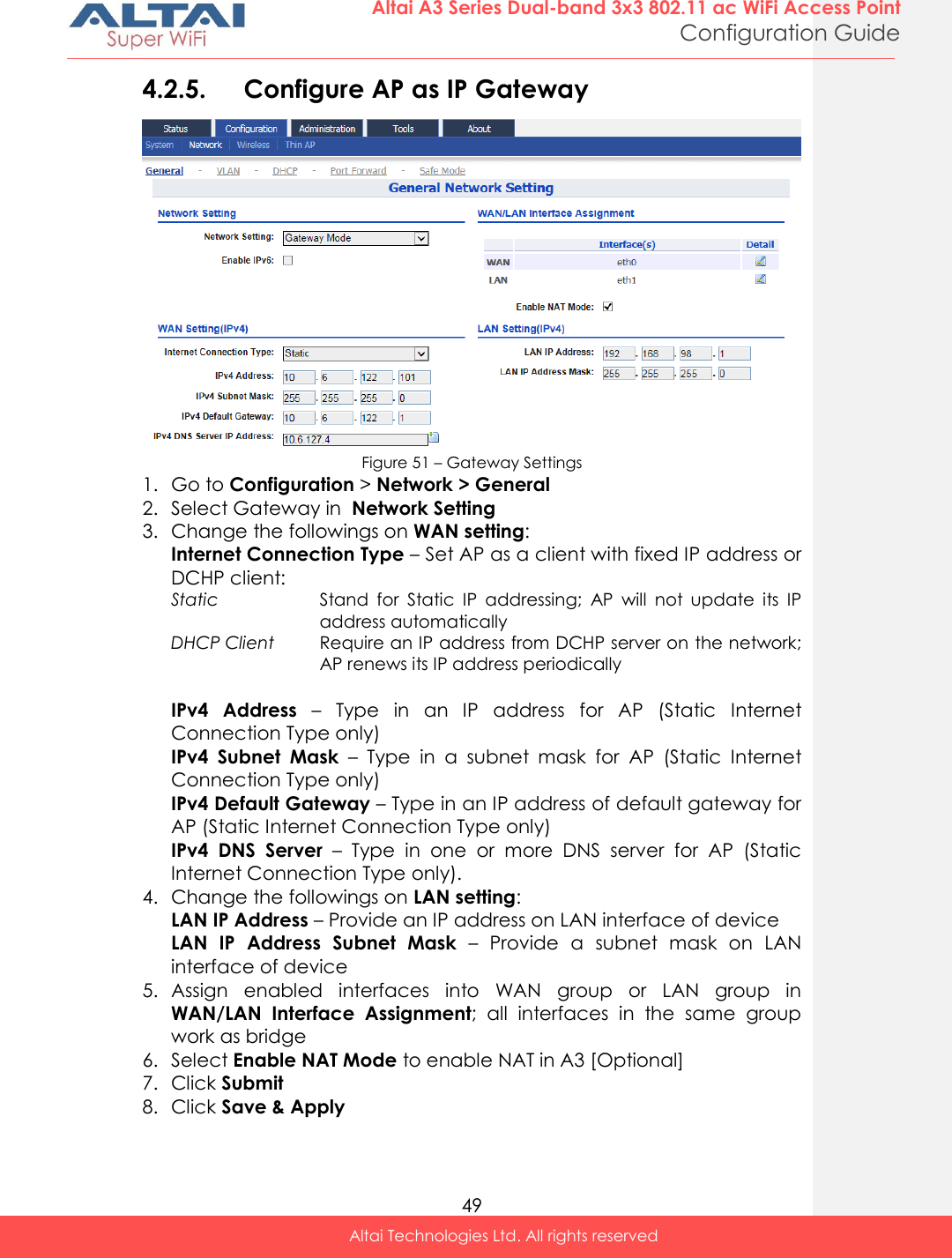  49 Altai A3 Series Dual-band 3x3 802.11 ac WiFi Access Point Configuration Guide Altai Technologies Ltd. All rights reserved  4.2.5. Configure AP as IP Gateway   Figure 51 – Gateway Settings 1. Go to Configuration &gt; Network &gt; General 2. Select Gateway in  Network Setting 3. Change the followings on WAN setting: Internet Connection Type – Set AP as a client with fixed IP address or DCHP client: Static Stand  for  Static  IP  addressing;  AP  will  not  update  its  IP address automatically DHCP Client Require an IP address from DCHP server on the network; AP renews its IP address periodically  IPv4  Address –  Type  in  an  IP  address  for  AP  (Static  Internet Connection Type only) IPv4  Subnet  Mask –  Type  in  a  subnet  mask  for  AP  (Static  Internet Connection Type only) IPv4 Default Gateway – Type in an IP address of default gateway for AP (Static Internet Connection Type only) IPv4  DNS  Server  –  Type  in  one  or  more  DNS  server  for  AP  (Static Internet Connection Type only). 4. Change the followings on LAN setting: LAN IP Address – Provide an IP address on LAN interface of device LAN  IP  Address  Subnet  Mask –  Provide  a  subnet  mask  on  LAN interface of device 5. Assign  enabled  interfaces  into  WAN  group  or  LAN  group  in WAN/LAN  Interface  Assignment; all  interfaces  in  the  same  group work as bridge 6. Select Enable NAT Mode to enable NAT in A3 [Optional] 7. Click Submit 8. Click Save &amp; Apply 