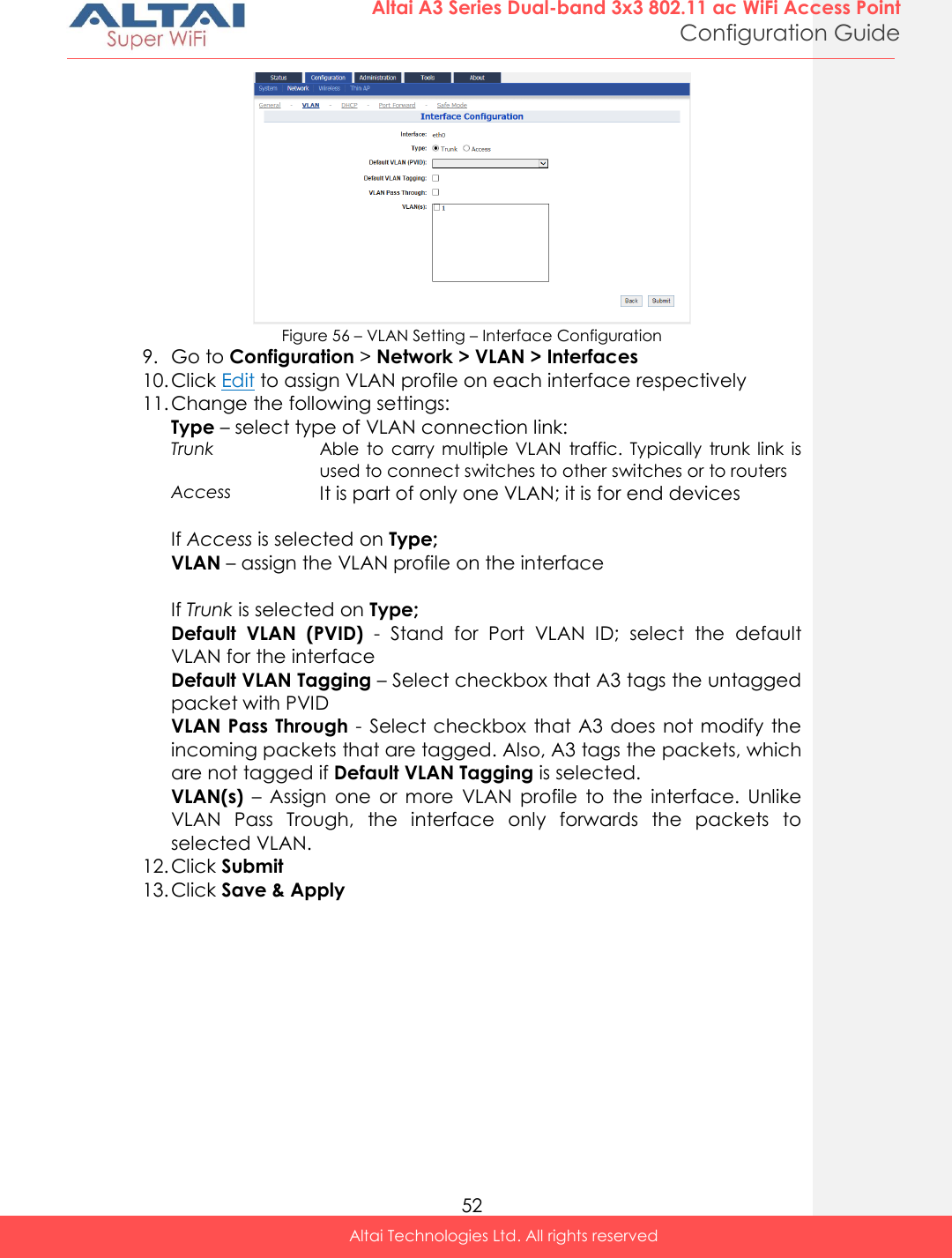  52 Altai A3 Series Dual-band 3x3 802.11 ac WiFi Access Point Configuration Guide Altai Technologies Ltd. All rights reserved   Figure 56 – VLAN Setting – Interface Configuration 9. Go to Configuration &gt; Network &gt; VLAN &gt; Interfaces 10. Click Edit to assign VLAN profile on each interface respectively 11. Change the following settings: Type – select type of VLAN connection link: Trunk Able  to  carry  multiple VLAN  traffic.  Typically  trunk  link  is used to connect switches to other switches or to routers Access It is part of only one VLAN; it is for end devices  If Access is selected on Type; VLAN – assign the VLAN profile on the interface  If Trunk is selected on Type; Default  VLAN  (PVID)  -  Stand  for  Port  VLAN  ID;  select  the  default VLAN for the interface Default VLAN Tagging – Select checkbox that A3 tags the untagged packet with PVID VLAN Pass Through - Select checkbox that A3  does  not modify the incoming packets that are tagged. Also, A3 tags the packets, which are not tagged if Default VLAN Tagging is selected.  VLAN(s)  –  Assign  one  or  more  VLAN  profile  to  the  interface.  Unlike VLAN  Pass  Trough,  the  interface  only  forwards  the  packets  to selected VLAN. 12. Click Submit 13. Click Save &amp; Apply   