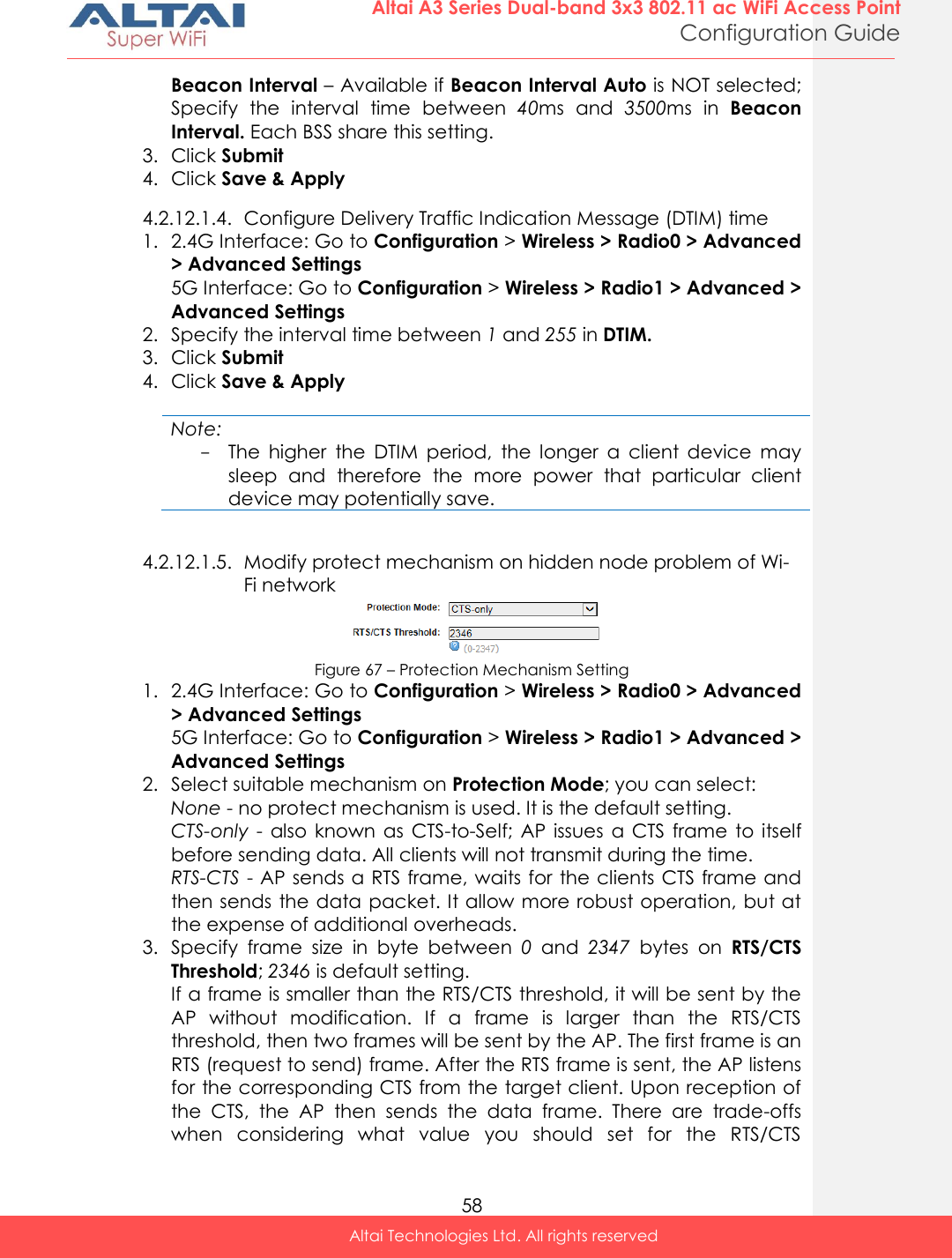  58 Altai A3 Series Dual-band 3x3 802.11 ac WiFi Access Point Configuration Guide Altai Technologies Ltd. All rights reserved  Beacon Interval – Available if Beacon Interval Auto is NOT selected; Specify  the  interval  time  between  40ms  and  3500ms in  Beacon Interval. Each BSS share this setting. 3. Click Submit 4. Click Save &amp; Apply 4.2.12.1.4. Configure Delivery Traffic Indication Message (DTIM) time 1. 2.4G Interface: Go to Configuration &gt; Wireless &gt; Radio0 &gt; Advanced &gt; Advanced Settings 5G Interface: Go to Configuration &gt; Wireless &gt; Radio1 &gt; Advanced &gt; Advanced Settings 2. Specify the interval time between 1 and 255 in DTIM. 3. Click Submit 4. Click Save &amp; Apply  Note: - The  higher  the  DTIM  period,  the  longer  a  client  device  may sleep  and  therefore  the  more  power  that  particular  client device may potentially save.  4.2.12.1.5. Modify protect mechanism on hidden node problem of Wi-Fi network  Figure 67 – Protection Mechanism Setting 1. 2.4G Interface: Go to Configuration &gt; Wireless &gt; Radio0 &gt; Advanced &gt; Advanced Settings 5G Interface: Go to Configuration &gt; Wireless &gt; Radio1 &gt; Advanced &gt; Advanced Settings 2. Select suitable mechanism on Protection Mode; you can select: None - no protect mechanism is used. It is the default setting. CTS-only  -  also  known  as  CTS-to-Self;  AP  issues  a  CTS  frame  to itself before sending data. All clients will not transmit during the time.  RTS-CTS - AP sends a RTS frame, waits for the clients CTS frame and then sends the data packet. It allow more robust operation, but at the expense of additional overheads. 3. Specify  frame  size  in  byte  between  0  and  2347  bytes on  RTS/CTS Threshold; 2346 is default setting. If a frame is smaller than the RTS/CTS threshold, it will be sent by the AP  without  modification.  If  a  frame  is  larger  than  the  RTS/CTS threshold, then two frames will be sent by the AP. The first frame is an RTS (request to send) frame. After the RTS frame is sent, the AP listens for the corresponding CTS from the target client. Upon reception of the  CTS,  the  AP  then  sends  the  data  frame.  There  are  trade-offs when  considering  what  value  you  should  set  for  the  RTS/CTS 