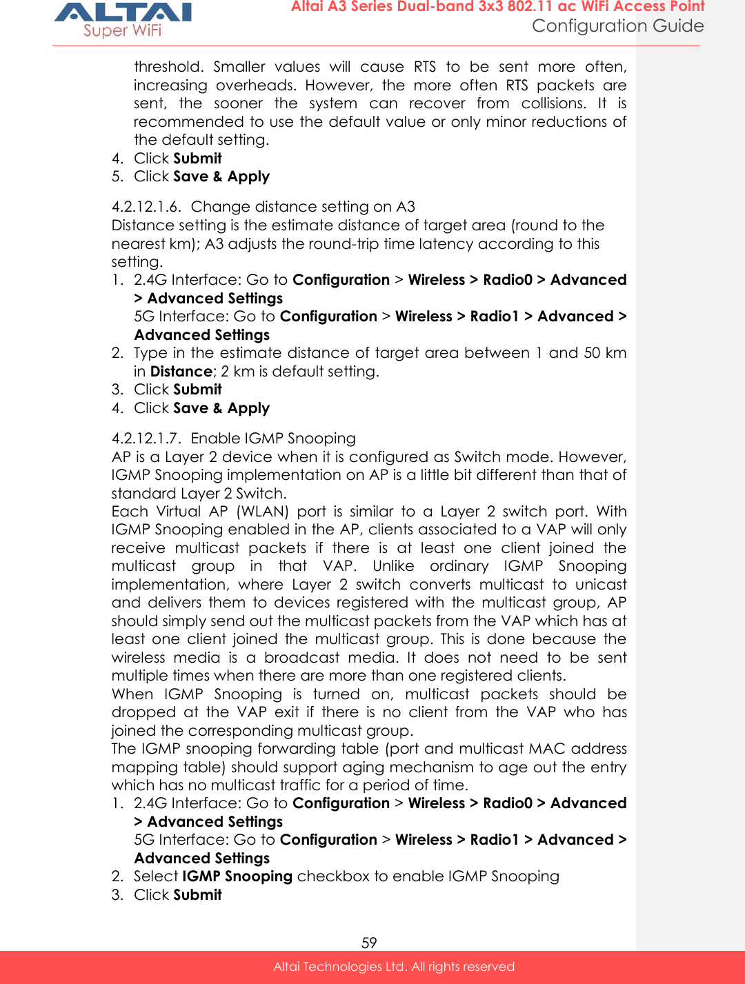  59 Altai A3 Series Dual-band 3x3 802.11 ac WiFi Access Point Configuration Guide Altai Technologies Ltd. All rights reserved  threshold.  Smaller  values  will  cause  RTS  to  be  sent  more  often, increasing  overheads.  However,  the  more  often  RTS  packets  are sent,  the  sooner  the  system  can  recover  from  collisions.  It  is recommended to use the default value or only minor reductions of the default setting. 4. Click Submit 5. Click Save &amp; Apply 4.2.12.1.6. Change distance setting on A3 Distance setting is the estimate distance of target area (round to the nearest km); A3 adjusts the round-trip time latency according to this setting. 1. 2.4G Interface: Go to Configuration &gt; Wireless &gt; Radio0 &gt; Advanced &gt; Advanced Settings 5G Interface: Go to Configuration &gt; Wireless &gt; Radio1 &gt; Advanced &gt; Advanced Settings 2. Type in the estimate distance of target area between 1 and 50 km in Distance; 2 km is default setting. 3. Click Submit 4. Click Save &amp; Apply 4.2.12.1.7. Enable IGMP Snooping AP is a Layer 2 device when it is configured as Switch mode. However, IGMP Snooping implementation on AP is a little bit different than that of standard Layer 2 Switch.  Each  Virtual  AP  (WLAN)  port  is  similar  to  a  Layer  2  switch  port.  With IGMP Snooping enabled in the AP, clients associated to a VAP will only receive  multicast  packets  if  there  is  at  least  one  client  joined  the multicast  group  in  that  VAP.  Unlike  ordinary  IGMP  Snooping implementation,  where  Layer  2  switch  converts  multicast  to  unicast and  delivers  them  to  devices  registered  with  the  multicast  group,  AP should simply send out the multicast packets from the VAP which has at least  one  client  joined  the  multicast  group.  This  is  done  because  the wireless  media  is  a  broadcast  media.  It  does  not  need  to  be  sent multiple times when there are more than one registered clients. When  IGMP  Snooping  is  turned  on,  multicast  packets  should  be dropped  at  the  VAP  exit  if  there  is  no  client  from  the  VAP  who  has joined the corresponding multicast group. The IGMP snooping forwarding table (port and multicast MAC address mapping table) should support aging mechanism to age out the entry which has no multicast traffic for a period of time. 1. 2.4G Interface: Go to Configuration &gt; Wireless &gt; Radio0 &gt; Advanced &gt; Advanced Settings 5G Interface: Go to Configuration &gt; Wireless &gt; Radio1 &gt; Advanced &gt; Advanced Settings 2. Select IGMP Snooping checkbox to enable IGMP Snooping 3. Click Submit 