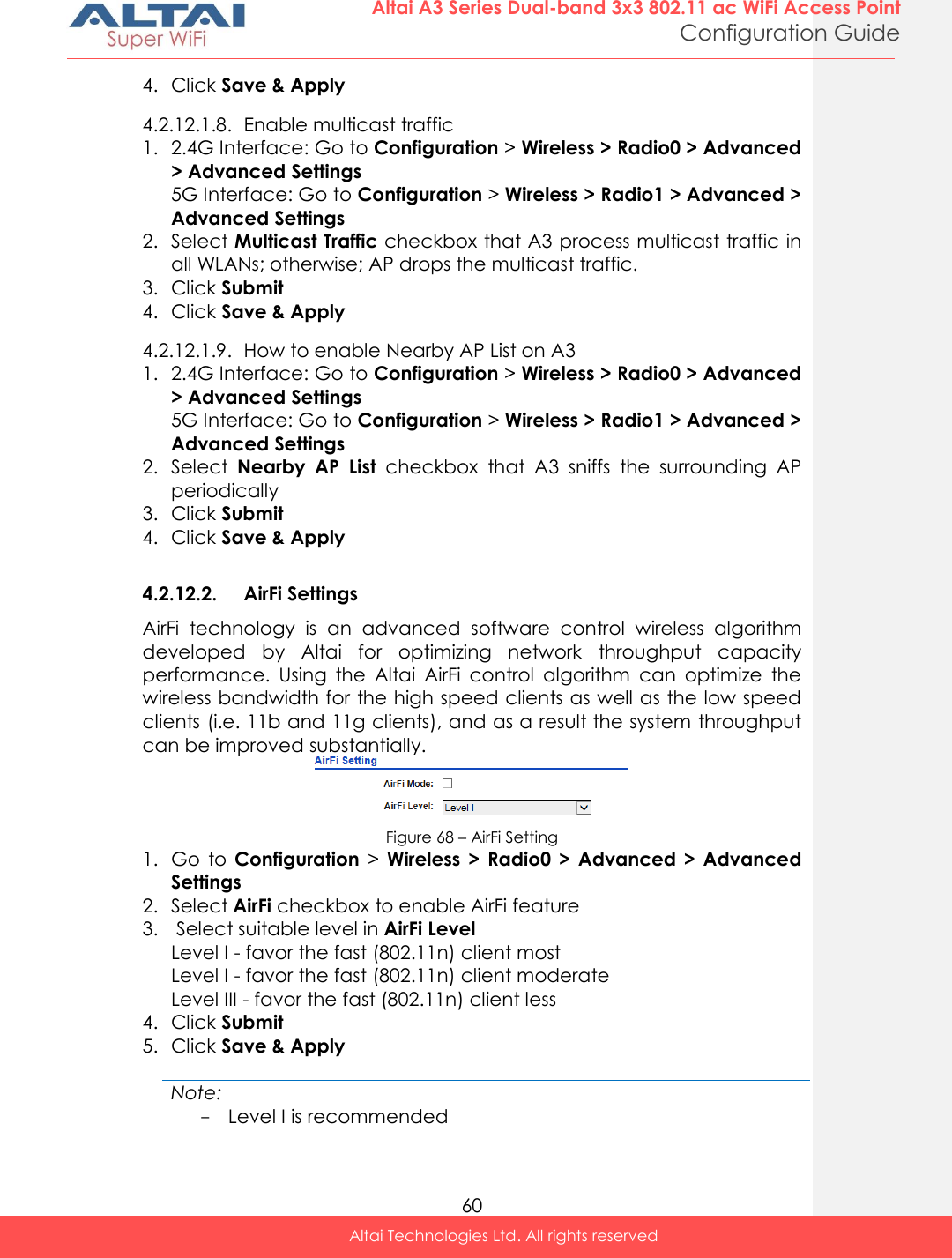  60 Altai A3 Series Dual-band 3x3 802.11 ac WiFi Access Point Configuration Guide Altai Technologies Ltd. All rights reserved  4. Click Save &amp; Apply 4.2.12.1.8. Enable multicast traffic 1. 2.4G Interface: Go to Configuration &gt; Wireless &gt; Radio0 &gt; Advanced &gt; Advanced Settings 5G Interface: Go to Configuration &gt; Wireless &gt; Radio1 &gt; Advanced &gt; Advanced Settings 2. Select Multicast Traffic checkbox that A3 process multicast traffic in all WLANs; otherwise; AP drops the multicast traffic. 3. Click Submit 4. Click Save &amp; Apply 4.2.12.1.9. How to enable Nearby AP List on A3 1. 2.4G Interface: Go to Configuration &gt; Wireless &gt; Radio0 &gt; Advanced &gt; Advanced Settings 5G Interface: Go to Configuration &gt; Wireless &gt; Radio1 &gt; Advanced &gt; Advanced Settings 2. Select  Nearby  AP  List  checkbox  that  A3  sniffs  the  surrounding  AP periodically  3. Click Submit 4. Click Save &amp; Apply  4.2.12.2. AirFi Settings AirFi  technology  is  an  advanced  software  control  wireless  algorithm developed  by  Altai  for  optimizing  network  throughput  capacity performance.  Using  the  Altai  AirFi  control  algorithm  can  optimize  the wireless bandwidth for the high speed clients as well as the low speed clients (i.e. 11b and 11g clients), and as a result the system throughput can be improved substantially.  Figure 68 – AirFi Setting 1. Go  to  Configuration &gt;  Wireless  &gt;  Radio0  &gt;  Advanced  &gt;  Advanced Settings 2. Select AirFi checkbox to enable AirFi feature 3.  Select suitable level in AirFi Level Level I - favor the fast (802.11n) client most Level I - favor the fast (802.11n) client moderate Level III - favor the fast (802.11n) client less 4. Click Submit 5. Click Save &amp; Apply  Note: - Level I is recommended 