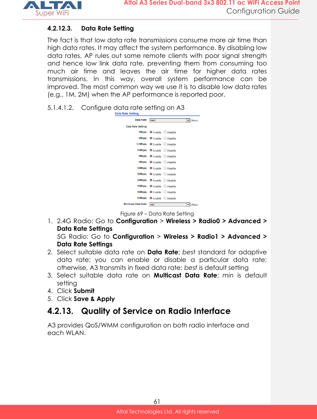  61 Altai A3 Series Dual-band 3x3 802.11 ac WiFi Access Point Configuration Guide Altai Technologies Ltd. All rights reserved  4.2.12.3. Data Rate Setting The fact is that low data rate transmissions consume more air time than high data rates. It may affect the system performance. By disabling low data rates,  AP  rules  out some  remote clients with poor signal  strength and  hence  low  link  data  rate,  preventing  them  from  consuming  too much  air  time  and  leaves  the  air  time  for  higher  data  rates transmissions.  In  this  way,  overall  system  performance  can  be improved. The most common way we use it is to disable low data rates (e.g., 1M, 2M) when the AP performance is reported poor. 5.1.4.1.2. Configure data rate setting on A3  Figure 69 – Data Rate Setting 1. 2.4G Radio: Go to Configuration &gt; Wireless &gt; Radio0 &gt; Advanced &gt; Data Rate Settings 5G  Radio:  Go  to  Configuration &gt;  Wireless  &gt;  Radio1  &gt;  Advanced  &gt; Data Rate Settings 2. Select suitable data rate on  Data Rate; best  standard for adaptive data  rate;  you  can  enable  or  disable  a  particular  data  rate; otherwise, A3 transmits in fixed data rate; best is default setting 3. Select  suitable  data  rate  on  Multicast Data  Rate;  min  is  default setting 4. Click Submit 5. Click Save &amp; Apply 4.2.13. Quality of Service on Radio Interface A3 provides QoS/WMM configuration on both radio interface and each WLAN. 