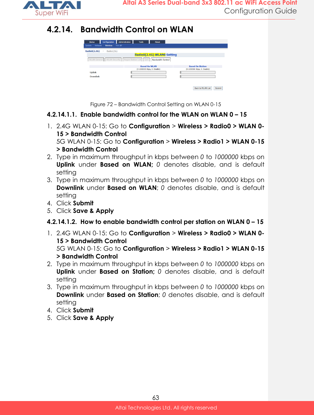  63 Altai A3 Series Dual-band 3x3 802.11 ac WiFi Access Point Configuration Guide Altai Technologies Ltd. All rights reserved  4.2.14. Bandwidth Control on WLAN  Figure 72 – Bandwidth Control Setting on WLAN 0-15 4.2.14.1.1. Enable bandwidth control for the WLAN on WLAN 0 – 15 1. 2.4G WLAN 0-15: Go to Configuration &gt; Wireless &gt; Radio0 &gt; WLAN 0-15 &gt; Bandwidth Control 5G WLAN 0-15: Go to Configuration &gt; Wireless &gt; Radio1 &gt; WLAN 0-15 &gt; Bandwidth Control 2. Type in maximum throughput in kbps between 0 to 1000000 kbps on Uplink  under  Based  on  WLAN;  0  denotes  disable,  and  is  default setting 3. Type in maximum throughput in kbps between 0 to 1000000 kbps on Downlink  under  Based  on  WLAN; 0 denotes  disable,  and  is  default setting 4. Click Submit 5. Click Save &amp; Apply 4.2.14.1.2. How to enable bandwidth control per station on WLAN 0 – 15 1. 2.4G WLAN 0-15: Go to Configuration &gt; Wireless &gt; Radio0 &gt; WLAN 0-15 &gt; Bandwidth Control 5G WLAN 0-15: Go to Configuration &gt; Wireless &gt; Radio1 &gt; WLAN 0-15 &gt; Bandwidth Control 2. Type in maximum throughput in kbps between 0 to 1000000 kbps on Uplink  under  Based  on  Station;  0  denotes  disable,  and  is  default setting 3. Type in maximum throughput in kbps between 0 to 1000000 kbps on Downlink under Based on Station; 0 denotes disable, and is default setting 4. Click Submit 5. Click Save &amp; Apply  