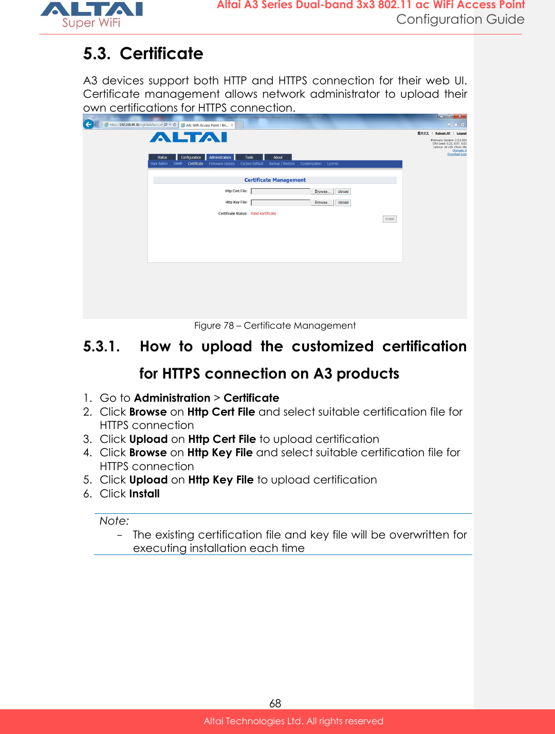  68 Altai A3 Series Dual-band 3x3 802.11 ac WiFi Access Point Configuration Guide Altai Technologies Ltd. All rights reserved  5.3. Certificate A3  devices  support  both  HTTP  and  HTTPS  connection  for  their  web  UI. Certificate  management  allows  network  administrator  to  upload  their own certifications for HTTPS connection.  Figure 78 – Certificate Management 5.3.1. How  to  upload  the  customized  certification for HTTPS connection on A3 products 1. Go to Administration &gt; Certificate 2. Click Browse on Http Cert File and select suitable certification file for HTTPS connection 3. Click Upload on Http Cert File to upload certification 4. Click Browse on Http Key File and select suitable certification file for HTTPS connection 5. Click Upload on Http Key File to upload certification 6. Click Install  Note: - The existing certification file and key file will be overwritten for executing installation each time    