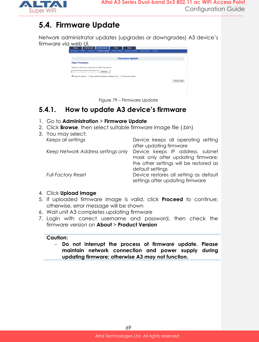  69 Altai A3 Series Dual-band 3x3 802.11 ac WiFi Access Point Configuration Guide Altai Technologies Ltd. All rights reserved  5.4. Firmware Update Network administrator updates (upgrades or downgrades) A3 device’s firmware via web UI.  Figure 79 – Firmware Update 5.4.1. How to update A3 device’s firmware 1. Go to Administration &gt; Firmware Update 2. Click Browse, then select suitable firmware image file (.bin) 3. You may select: Keeps all settings Device  keeps  all  operating  setting after updating firmware  Keep Network Address settings only Device  keeps  IP  address,  subnet mask  only  after  updating  firmware; the other settings  will be restored  as default settings Full Factory Reset Device restores  all  setting as  default settings after updating firmware  4. Click Upload Image 5. If  uploaded  firmware  image  is  valid,  click  Proceed  to  continue; otherwise, error message will be shown 6. Wait unit A3 completes updating firmware 7. Login  with  correct  username  and  password,  then  check  the firmware version on About &gt; Product Version  Caution: - Do  not  interrupt  the  process  of  firmware  update.  Please maintain  network  connection  and  power  supply  during updating firmware; otherwise A3 may not function.    