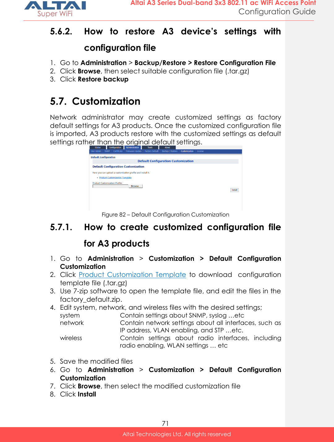  71 Altai A3 Series Dual-band 3x3 802.11 ac WiFi Access Point Configuration Guide Altai Technologies Ltd. All rights reserved  5.6.2. How  to  restore  A3  device’s  settings  with configuration file 1. Go to Administration &gt; Backup/Restore &gt; Restore Configuration File 2. Click Browse, then select suitable configuration file (.tar.gz) 3. Click Restore backup  5.7. Customization Network  administrator  may  create  customized  settings  as  factory default settings for A3 products. Once the customized configuration file is imported, A3 products restore with the customized settings as default settings rather than the original default settings.  Figure 82 – Default Configuration Customization 5.7.1. How  to  create  customized  configuration  file for A3 products 1. Go  to  Administration &gt;  Customization  &gt;  Default  Configuration Customization 2. Click  Product  Customization  Template  to  download    configuration template file (.tar.gz) 3. Use 7-zip software to open the template file, and edit the files in the factory_default.zip. 4. Edit system, network, and wireless files with the desired settings; system Contain settings about SNMP, syslog …etc network Contain network settings about all interfaces, such as IP address, VLAN enabling, and STP …etc. wireless Contain  settings  about  radio  interfaces,  including radio enabling, WLAN settings … etc  5. Save the modified files 6. Go  to  Administration &gt;  Customization  &gt;  Default  Configuration Customization  7. Click Browse, then select the modified customization file 8. Click Install  