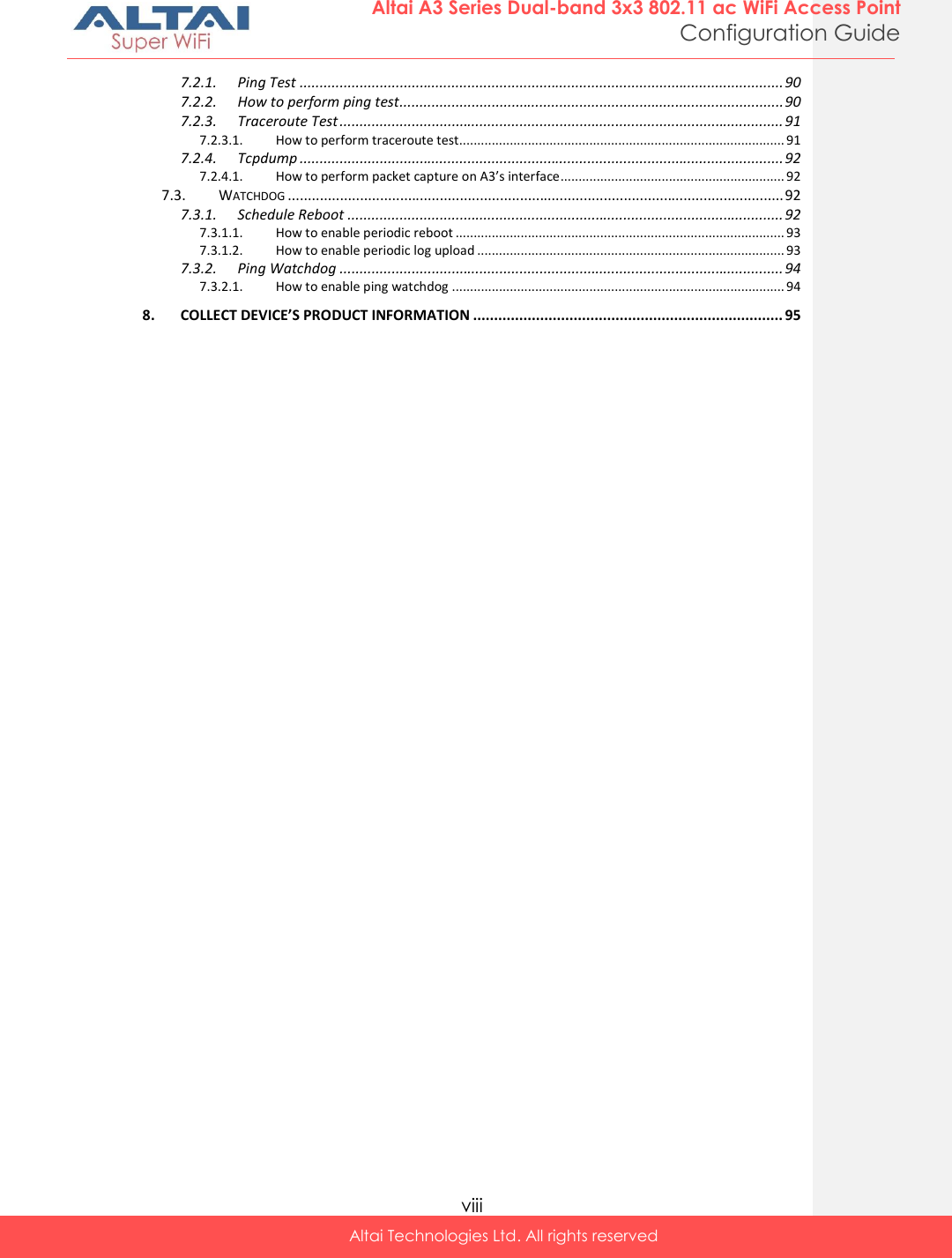  viii Altai Technologies Ltd. All rights reserved  Altai A3 Series Dual-band 3x3 802.11 ac WiFi Access Point Configuration Guide 7.2.1. Ping Test ......................................................................................................................... 90 7.2.2. How to perform ping test ................................................................................................ 90 7.2.3. Traceroute Test ............................................................................................................... 91 7.2.3.1. How to perform traceroute test.......................................................................................... 91 7.2.4. Tcpdump ......................................................................................................................... 92 7.2.4.1. How to perform packet capture on A3’s interface .............................................................. 92 7.3. WATCHDOG ............................................................................................................................ 92 7.3.1. Schedule Reboot ............................................................................................................. 92 7.3.1.1. How to enable periodic reboot ........................................................................................... 93 7.3.1.2. How to enable periodic log upload ..................................................................................... 93 7.3.2. Ping Watchdog ............................................................................................................... 94 7.3.2.1. How to enable ping watchdog ............................................................................................ 94 8. COLLECT DEVICE’S PRODUCT INFORMATION .......................................................................... 95   